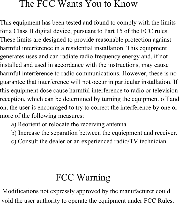         The FCC Wants You to Know This equipment has been tested and found to comply with the limitsfor a Class B digital device, pursuant to Part 15 of the FCC rules.These limits are designed to provide reasonable protection againstharmful interference in a residential installation. This equipmentgenerates uses and can radiate radio frequency energy and, if notinstalled and used in accordance with the instructions, may causeharmful interference to radio communications. However, these is noguarantee that interference will not occur in particular installation. Ifthis equipment dose cause harmful interference to radio or televisionreception, which can be determined by turning the equipment off andon, the user is encouraged to try to correct the interference by one ormore of the following measures:       a) Reorient or relocate the receiving antenna.       b) Increase the separation between the equiepment and receiver.       c) Consult the dealer or an experienced radio/TV technician.                          FCC Warning  Modifications not expressly approved by the manufacturer could void the user authority to operate the equipment under FCC Rules. 