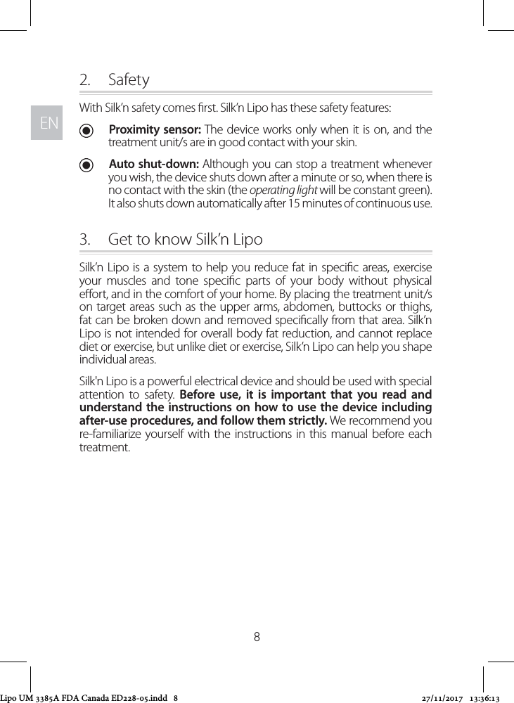 ENEN82.  SafetyWith Silk’n safety comes rst. Silk’n Lipo has these safety features: UProximity sensor: The device works only when it is on, and the treatment unit/s are in good contact with your skin.  UAuto shut-down: Although you can stop a treatment whenever you wish, the device shuts down after a minute or so, when there is no contact with the skin (the operating light will be constant green). It also shuts down automatically after 15 minutes of continuous use.3.  Get to know Silk’n LipoSilk’n Lipo is a system to help you reduce fat in specic areas, exercise your muscles and tone specic parts of your body without physical eort, and in the comfort of your home. By placing the treatment unit/s on target areas such as the upper arms, abdomen, buttocks or thighs, fat can be broken down and removed specically from that area. Silk’n Lipo is not intended for overall body fat reduction, and cannot replace diet or exercise, but unlike diet or exercise, Silk’n Lipo can help you shape individual areas.Silk&apos;n Lipo is a powerful electrical device and should be used with special attention to safety. Before use, it is important that you read and understand the instructions on how to use the device including after-use procedures, and follow them strictly. We recommend you re-familiarize yourself with the instructions in this manual before each treatment.Lipo UM 3385A FDA Canada ED228-05.indd   8 27/11/2017   13:36:13