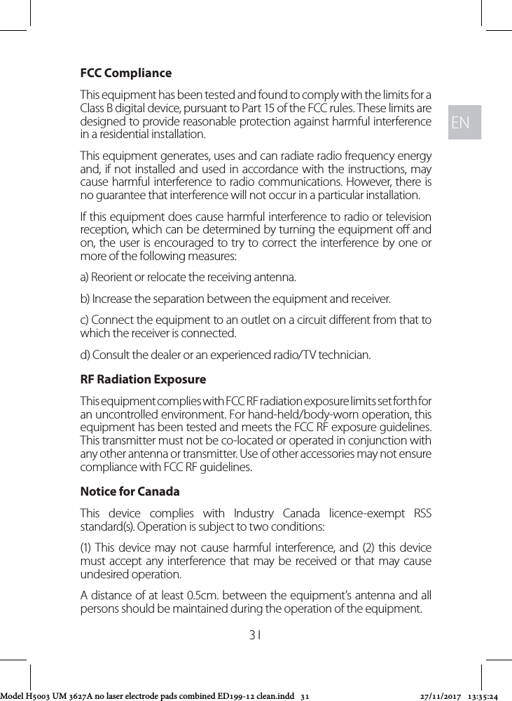 ENEN31FCC ComplianceThis equipment has been tested and found to comply with the limits for a Class B digital device, pursuant to Part 15 of the FCC rules. These limits are designed to provide reasonable protection against harmful interference in a residential installation. This equipment generates, uses and can radiate radio frequency energy and, if not installed and used in accordance with the instructions, may cause harmful interference to radio communications. However, there is no guarantee that interference will not occur in a particular installation. If this equipment does cause harmful interference to radio or television reception, which can be determined by turning the equipment o and on, the user is encouraged to try to correct the interference by one or more of the following measures:a) Reorient or relocate the receiving antenna.b) Increase the separation between the equipment and receiver.c) Connect the equipment to an outlet on a circuit dierent from that to which the receiver is connected.d) Consult the dealer or an experienced radio/TV technician.RF Radiation Exposure This equipment complies with FCC RF radiation exposure limits set forth for an uncontrolled environment. For hand-held/body-worn operation, this equipment has been tested and meets the FCC RF exposure guidelines. This transmitter must not be co-located or operated in conjunction with any other antenna or transmitter. Use of other accessories may not ensure compliance with FCC RF guidelines.Notice for CanadaThis device complies with Industry Canada licence-exempt RSS standard(s). Operation is subject to two conditions: (1) This device may not cause harmful interference, and (2) this device must accept any interference that may be received or that may cause undesired operation.A distance of at least 0.5cm. between the equipment’s antenna and all persons should be maintained during the operation of the equipment.Model H5003 UM 3627A no laser electrode pads combined ED199-12 clean.indd   31 27/11/2017   13:35:24