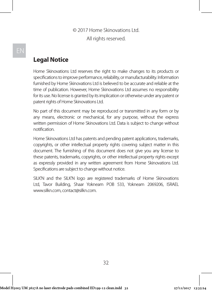 ENEN32© 2017 Home Skinovations Ltd. All rights reserved. Legal NoticeHome Skinovations Ltd reserves the right to make changes to its products or specications to improve performance, reliability, or manufacturability. Information furnished by Home Skinovations Ltd is believed to be accurate and reliable at the time of publication. However, Home Skinovations Ltd assumes no responsibility for its use. No license is granted by its implication or otherwise under any patent or patent rights of Home Skinovations Ltd.No part of this document may be reproduced or transmitted in any form or by any means, electronic or mechanical, for any purpose, without the express written permission of Home Skinovations Ltd. Data is subject to change without notication.Home Skinovations Ltd has patents and pending patent applications, trademarks, copyrights, or other intellectual property rights covering subject matter in this document. The furnishing of this document does not give you any license to these patents, trademarks, copyrights, or other intellectual property rights except as expressly provided in any written agreement from Home Skinovations Ltd. Specications are subject to change without notice.SILK&apos;N and the SILK&apos;N logo are registered trademarks of Home Skinovations Ltd, Tavor Building, Shaar Yokneam POB 533, Yokneam 2069206, ISRAEL  www.silkn.com, contact@silkn.com. Model H5003 UM 3627A no laser electrode pads combined ED199-12 clean.indd   32 27/11/2017   13:35:24