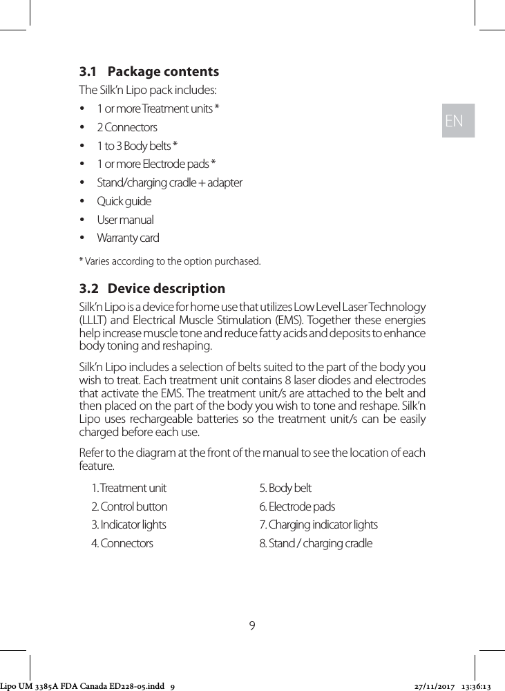 ENEN93.1   Package contentsThe Silk’n Lipo pack includes:  y1 or more Treatment units * y2 Connectors  y1 to 3 Body belts * y1 or more Electrode pads * yStand/charging cradle + adapter  yQuick guide yUser manual yWarranty card* Varies according to the option purchased.3.2   Device descriptionSilk’n Lipo is a device for home use that utilizes Low Level Laser Technology (LLLT) and Electrical Muscle Stimulation (EMS). Together these energies help increase muscle tone and reduce fatty acids and deposits to enhance body toning and reshaping.Silk’n Lipo includes a selection of belts suited to the part of the body you wish to treat. Each treatment unit contains 8 laser diodes and electrodes that activate the EMS. The treatment unit/s are attached to the belt and then placed on the part of the body you wish to tone and reshape. Silk’n Lipo uses rechargeable batteries so the treatment unit/s can be easily charged before each use.Refer to the diagram at the front of the manual to see the location of each feature.1. Treatment unit 5. Body belt2. Control button 6. Electrode pads3. Indicator lights 7. Charging indicator lights4. Connectors 8. Stand / charging cradleLipo UM 3385A FDA Canada ED228-05.indd   9 27/11/2017   13:36:13