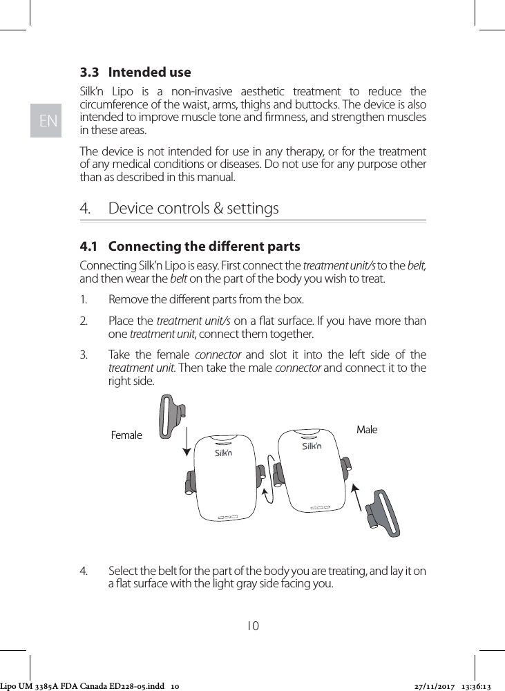 ENEN103.3   Intended useSilk’n Lipo is a non-invasive aesthetic treatment to reduce the circumference of the waist, arms, thighs and buttocks. The device is also intended to improve muscle tone and rmness, and strengthen muscles in these areas.The device is not intended for use in any therapy, or for the treatment of any medical conditions or diseases. Do not use for any purpose other than as described in this manual.4.  Device controls &amp; settings4.1   Connecting the dierent partsConnecting Silk’n Lipo is easy. First connect the treatment unit/s to the belt, and then wear the belt on the part of the body you wish to treat.1.  Remove the dierent parts from the box.2.  Place the treatment unit/s on a at surface. If you have more than one treatment unit, connect them together.3.  Take the female connector  and slot it into the left side of the treatment unit. Then take the male connector and connect it to the right side.4.  Select the belt for the part of the body you are treating, and lay it on a at surface with the light gray side facing you. MaleFemaleLipo UM 3385A FDA Canada ED228-05.indd   10 27/11/2017   13:36:13