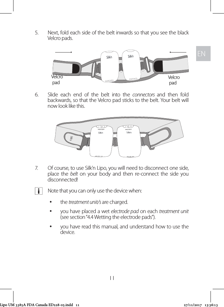 ENEN115.  Next, fold each side of the belt inwards so that you see the black Velcro pads. 6.  Slide each end of the belt into the connectors  and then fold backwards, so that the Velcro pad sticks to the belt. Your belt will now look like this.7.  Of course, to use Silk’n Lipo, you will need to disconnect one side, place the belt on your body and then re-connect the side you disconnected! aNote that you can only use the device when: ythe treatment unit/s are charged. yyou have placed a wet electrode pad on each treatment unit (see section “4.4 Wetting the electrode pads”). yyou have read this manual, and understand how to use the device. Velcro padVelcro padSilk’nSilk’nLipo UM 3385A FDA Canada ED228-05.indd   11 27/11/2017   13:36:13