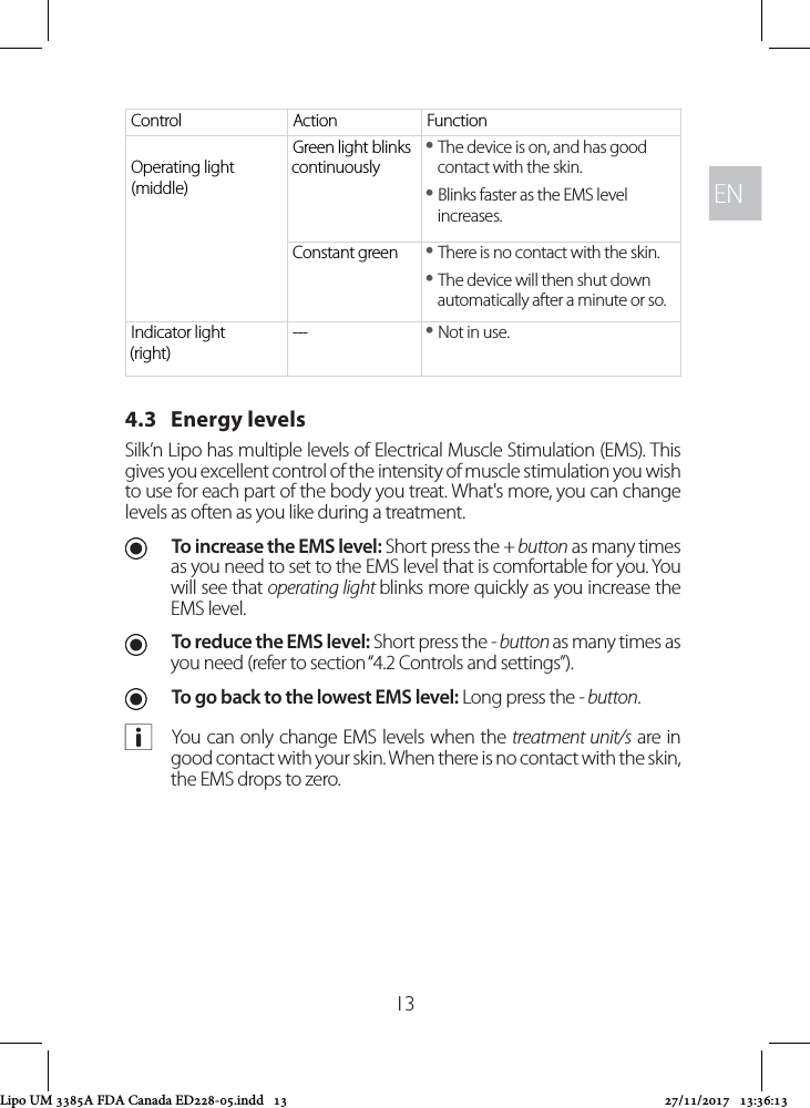 ENEN13Control Action FunctionOperating light (middle)Green light blinks continuously yThe device is on, and has good contact with the skin. yBlinks faster as the EMS level increases.Constant green  yThere is no contact with the skin.  yThe device will then shut down automatically after a minute or so.Indicator light (right)---  yNot in use.4.3   Energy levels Silk’n Lipo has multiple levels of Electrical Muscle Stimulation (EMS). This gives you excellent control of the intensity of muscle stimulation you wish to use for each part of the body you treat. What&apos;s more, you can change levels as often as you like during a treatment. UTo increase the EMS level: Short press the + button as many times as you need to set to the EMS level that is comfortable for you. You will see that operating light blinks more quickly as you increase the EMS level.  UTo reduce the EMS level: Short press the - button as many times as you need (refer to section “4.2 Controls and settings”).  UTo go back to the lowest EMS level: Long press the - button. aYou can only change EMS levels when the treatment unit/s are in good contact with your skin. When there is no contact with the skin, the EMS drops to zero. Lipo UM 3385A FDA Canada ED228-05.indd   13 27/11/2017   13:36:13
