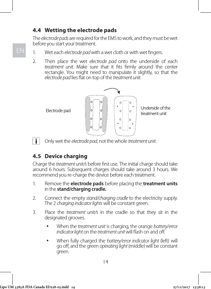 ENEN144.4   Wetting the electrode padsThe electrode pads are required for the EMS to work, and they must be wet before you start your treatment. 1.  Wet each electrode pad with a wet cloth or with wet ngers. 2.  Then place the wet electrode pad onto the underside of each treatment unit. Make sure that it ts rmly around the center rectangle. You might need to manipulate it slightly, so that the electrode pad lies at on top of the treatment unit. aOnly wet the electrode pad, not the whole treatment unit.4.5   Device charging Charge the treatment unit/s before rst use. The initial charge should take around 6 hours. Subsequent charges should take around 3 hours. We recommend you re-charge the device before each treatment. 1.  Remove the electrode pads before placing the treatment units in the stand/charging cradle. 2.  Connect the empty stand/charging cradle to the electricity supply. The 2 charging indicator lights will be constant green.3.  Place the treatment unit/s in the cradle so that they sit in the designated grooves.  yWhen the treatment unit is charging, the orange battery/error indicator light on the treatment unit will ash on and o.  yWhen fully charged the battery/error indicator light (left) will go o, and the green operating light (middle) will be constant green.Electrode pad Underside of the treatment unitLipo UM 3385A FDA Canada ED228-05.indd   14 27/11/2017   13:36:13