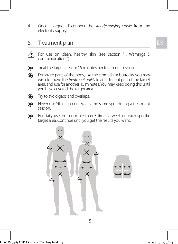 ENEN154.  Once charged, disconnect the stand/charging cradle from the electricity supply. 5.  Treatment plan CFor use on clean, healthy skin (see section “1. Warnings &amp; contraindications”). UTreat the target area for 15 minutes per treatment session. UFor larger parts of the body, like the stomach or buttocks, you may wish to move the treatment unit/s to an adjacent part of the target area, and use for another 15 minutes. You may keep doing this until you have covered the target area.  UTry to avoid gaps and overlaps. UNever use Silk’n Lipo on exactly the same spot during a treatment session. UFor daily use, but no more than 3 times a week on each specic target area. Continue until you get the results you want.Lipo UM 3385A FDA Canada ED228-05.indd   15 27/11/2017   13:36:14