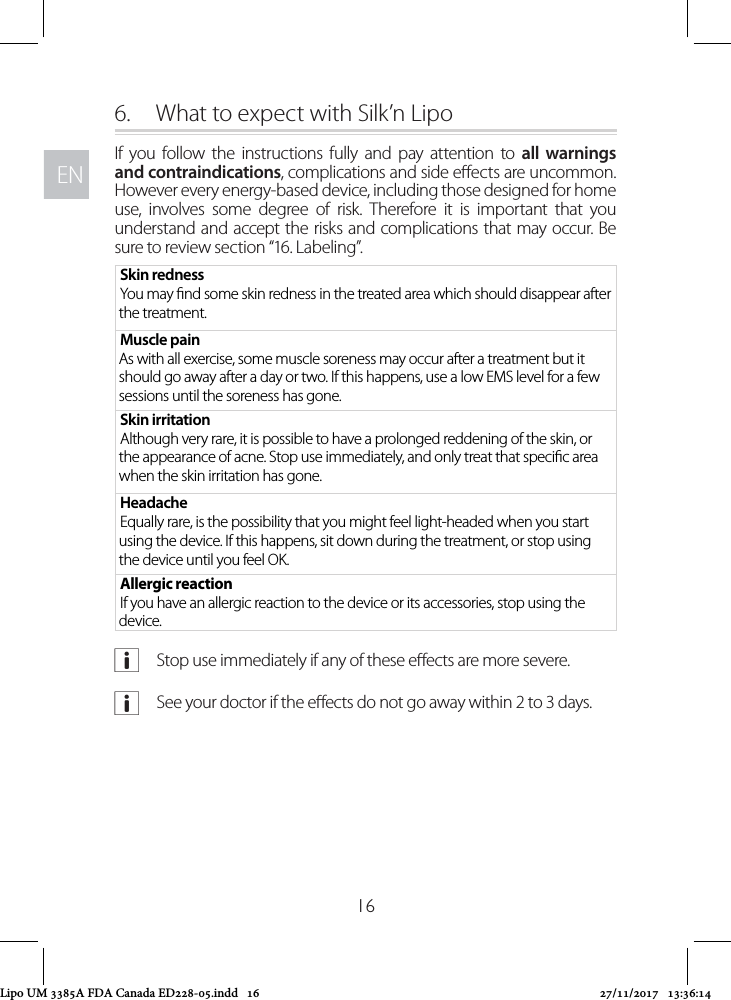 ENEN166.  What to expect with Silk’n LipoIf you follow the instructions fully and pay attention to all warnings and contraindications, complications and side eects are uncommon. However every energy-based device, including those designed for home use, involves some degree of risk. Therefore it is important that you understand and accept the risks and complications that may occur. Be sure to review section “16. Labeling”.Skin rednessYou may nd some skin redness in the treated area which should disappear after the treatment. Muscle pain As with all exercise, some muscle soreness may occur after a treatment but it should go away after a day or two. If this happens, use a low EMS level for a few sessions until the soreness has gone.Skin irritationAlthough very rare, it is possible to have a prolonged reddening of the skin, or the appearance of acne. Stop use immediately, and only treat that specic area when the skin irritation has gone.HeadacheEqually rare, is the possibility that you might feel light-headed when you start using the device. If this happens, sit down during the treatment, or stop using the device until you feel OK. Allergic reactionIf you have an allergic reaction to the device or its accessories, stop using the device. aStop use immediately if any of these eects are more severe. aSee your doctor if the eects do not go away within 2 to 3 days.Lipo UM 3385A FDA Canada ED228-05.indd   16 27/11/2017   13:36:14