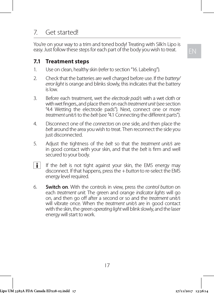 ENEN177.  Get started!You&apos;re on your way to a trim and toned body! Treating with Silk’n Lipo is easy. Just follow these steps for each part of the body you wish to treat.7.1   Treatment steps1.  Use on clean, healthy skin (refer to section “16. Labeling”).2.  Check that the batteries are well charged before use. If the battery/error light is orange and blinks slowly, this indicates that the battery is low. 3.  Before each treatment, wet the electrode pad/s with a wet cloth or with wet ngers., and place them on each treatment unit (see section “4.4 Wetting the electrode pads”). Next, connect one or more treatment unit/s to the belt (see “4.1 Connecting the dierent parts”).4.  Disconnect one of the connectors on one side, and then place the belt around the area you wish to treat. Then reconnect the side you just disconnected.5.  Adjust the tightness of the belt so that the treatment unit/s are in good contact with your skin, and that the belt is rm and well secured to your body. aIf the belt is not tight against your skin, the EMS energy may disconnect. If that happens, press the + button to re-select the EMS energy level required.6.  Switch on. With the controls in view, press the control button on each treatment unit. The green and orange indicator lights will go on, and then go o after a second or so and the treatment unit/s will vibrate once. When the treatment unit/s are in good contact with the skin, the green operating light will blink slowly, and the laser energy will start to work.Lipo UM 3385A FDA Canada ED228-05.indd   17 27/11/2017   13:36:14