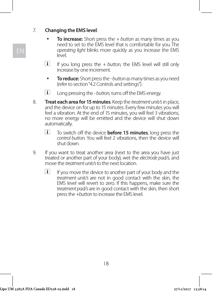 ENEN187.  Changing the EMS level:  yTo increase: Short press the + button as many times as you need to set to the EMS level that is comfortable for you. The operating light blinks more quickly as you increase the EMS level.  aIf you long press the + button, the EMS level will still only increase by one increment. yTo reduce: Short press the - button as many times as you need (refer to section “4.2 Controls and settings”).  aLong pressing the - button, turns o the EMS energy.8.  Treat each area for 15 minutes. Keep the treatment unit/s in place, and the device on for up to 15 minutes. Every few minutes you will feel a vibration. At the end of 15 minutes, you will feel 3 vibrations, no more energy will be emitted and the device will shut down automatically. aTo switch o the device before 15 minutes, long press the control button. You will feel 2 vibrations, then the device will shut down.9.  If you want to treat another area (next to the area you have just treated or another part of your body), wet the electrode pad/s, and move the treatment unit/s to the next location.  aIf you move the device to another part of your body and the treatment unit/s are not in good contact with the skin, the EMS level will revert to zero. If this happens, make sure the treatment pad/s are in good contact with the skin, then short press the +button to increase the EMS level.Lipo UM 3385A FDA Canada ED228-05.indd   18 27/11/2017   13:36:14