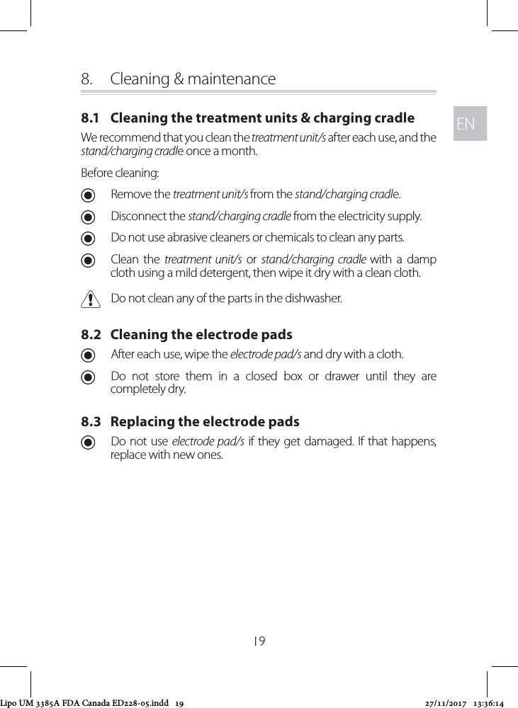 ENEN198.  Cleaning &amp; maintenance8.1   Cleaning the treatment units &amp; charging cradleWe recommend that you clean the treatment unit/s after each use, and the stand/charging cradle once a month. Before cleaning: URemove the treatment unit/s from the stand/charging cradle.  UDisconnect the stand/charging cradle from the electricity supply. UDo not use abrasive cleaners or chemicals to clean any parts. UClean the treatment unit/s or stand/charging cradle with a damp cloth using a mild detergent, then wipe it dry with a clean cloth. CDo not clean any of the parts in the dishwasher.8.2   Cleaning the electrode pads UAfter each use, wipe the electrode pad/s and dry with a cloth.  UDo not store them in a closed box or drawer until they are completely dry.8.3   Replacing the electrode pads UDo not use electrode pad/s if they get damaged. If that happens, replace with new ones.Lipo UM 3385A FDA Canada ED228-05.indd   19 27/11/2017   13:36:14