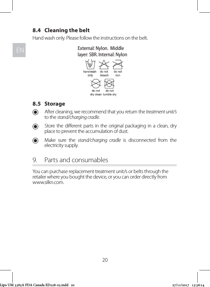 ENEN208.4   Cleaning the beltHand wash only. Please follow the instructions on the belt.8.5   Storage UAfter cleaning, we recommend that you return the treatment unit/s to the stand/charging cradle.  UStore the dierent parts in the original packaging in a clean, dry place to prevent the accumulation of dust. UMake sure the stand/charging cradle is disconnected from the electricity supply.9.  Parts and consumablesYou can purchase replacement treatment unit/s or belts through the retailer where you bought the device, or you can order directly from  www.silkn.com.External: Nylon.  Middlelayer: SBR. Internal: NylonLipo UM 3385A FDA Canada ED228-05.indd   20 27/11/2017   13:36:14