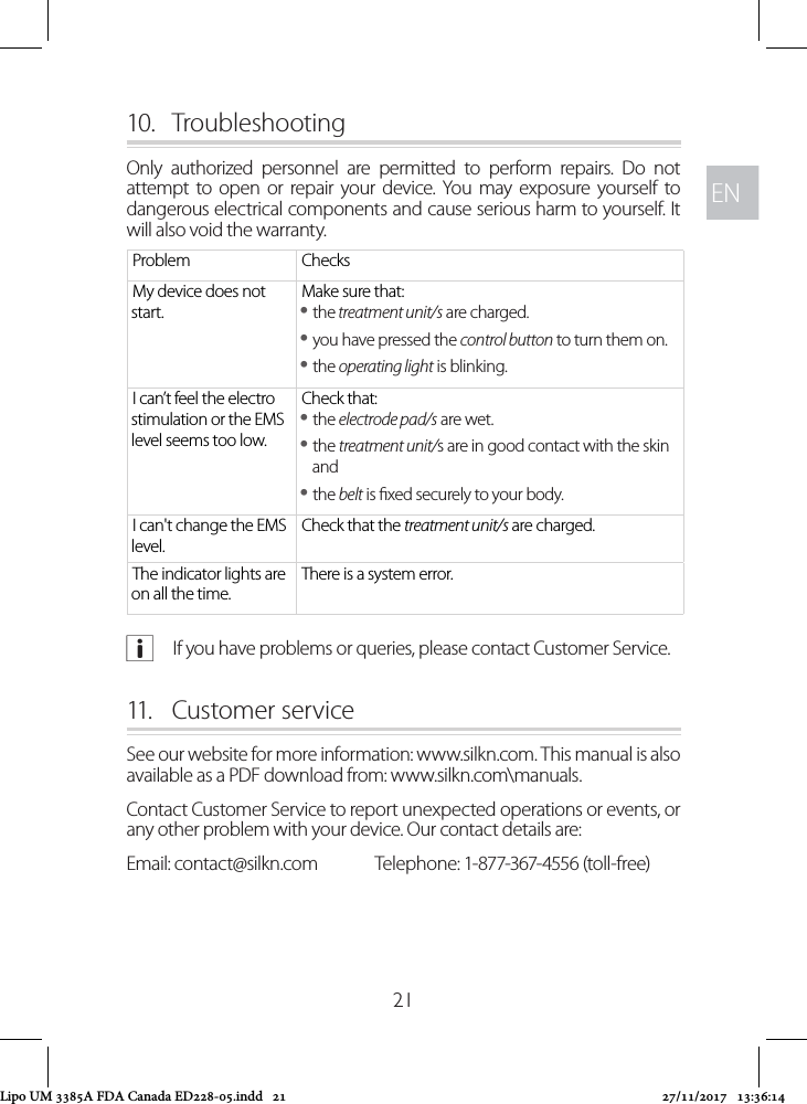 ENEN2110.  TroubleshootingOnly authorized personnel are permitted to perform repairs. Do not attempt to open or repair your device. You may exposure yourself to dangerous electrical components and cause serious harm to yourself. It will also void the warranty. Problem ChecksMy device does not start.Make sure that: ythe treatment unit/s are charged. yyou have pressed the control button to turn them on. ythe operating light is blinking.I can’t feel the electro stimulation or the EMS level seems too low.Check that: ythe electrode pad/s are wet. ythe treatment unit/s are in good contact with the skin and ythe belt is xed securely to your body.I can&apos;t change the EMS level.Check that the treatment unit/s are charged.The indicator lights are on all the time.There is a system error. aIf you have problems or queries, please contact Customer Service.11.   Customer service See our website for more information: www.silkn.com. This manual is also available as a PDF download from: www.silkn.com\manuals.Contact Customer Service to report unexpected operations or events, or any other problem with your device. Our contact details are: Email: contact@silkn.com  Telephone: 1-877-367-4556 (toll-free) Lipo UM 3385A FDA Canada ED228-05.indd   21 27/11/2017   13:36:14