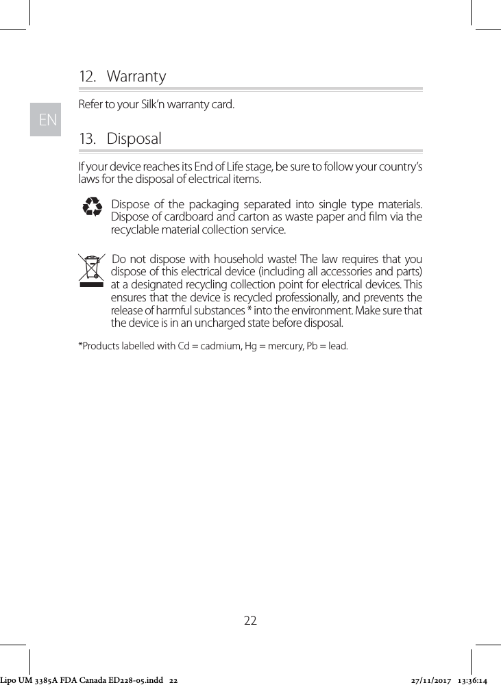 ENEN2212.  WarrantyRefer to your Silk’n warranty card.13.  DisposalIf your device reaches its End of Life stage, be sure to follow your country’s laws for the disposal of electrical items. IDispose of the packaging separated into single type materials. Dispose of cardboard and carton as waste paper and lm via the recyclable material collection service. NDo not dispose with household waste! The law requires that you dispose of this electrical device (including all accessories and parts) at a designated recycling collection point for electrical devices. This ensures that the device is recycled professionally, and prevents the release of harmful substances * into the environment. Make sure that the device is in an uncharged state before disposal. *Products labelled with Cd = cadmium, Hg = mercury, Pb = lead.Lipo UM 3385A FDA Canada ED228-05.indd   22 27/11/2017   13:36:14