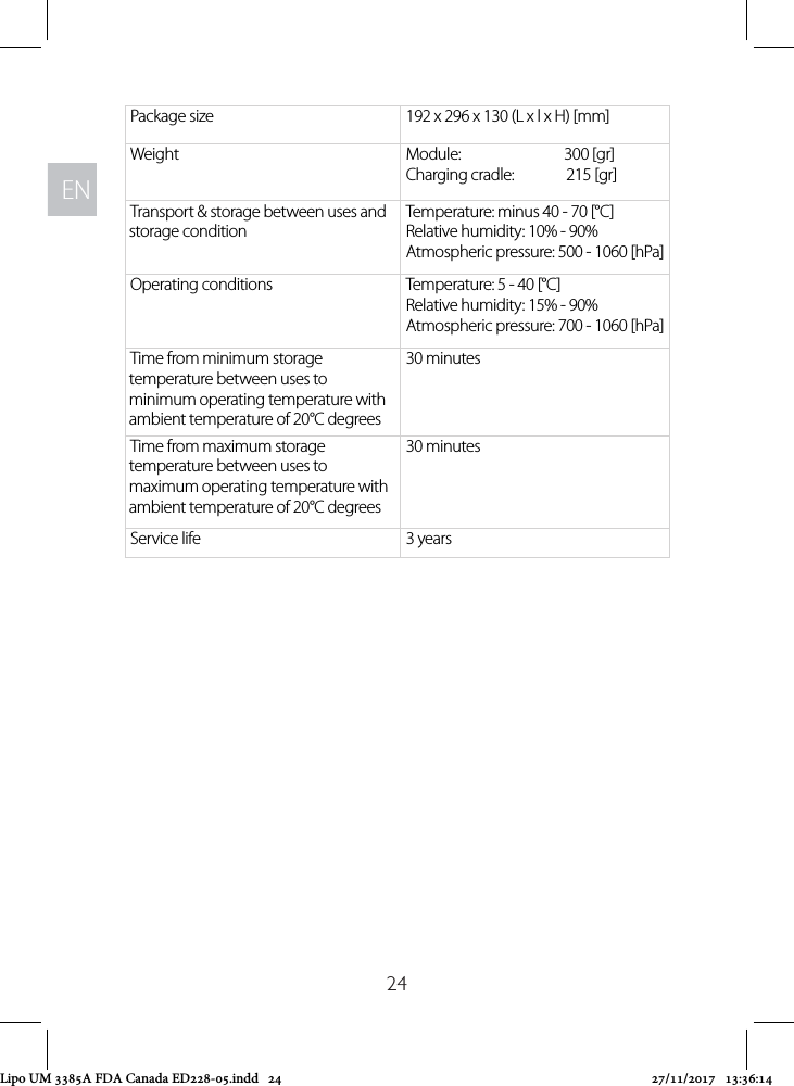 ENEN24Package size  192 x 296 x 130 (L x l x H) [mm]Weight Module:                          300 [gr]Charging cradle:  215 [gr]Transport &amp; storage between uses and storage conditionTemperature: minus 40 - 70 [°C] Relative humidity: 10% - 90% Atmospheric pressure: 500 - 1060 [hPa]Operating conditions Temperature: 5 - 40 [°C] Relative humidity: 15% - 90% Atmospheric pressure: 700 - 1060 [hPa]Time from minimum storage temperature between uses to minimum operating temperature with ambient temperature of 20°C degrees30 minutesTime from maximum storage temperature between uses to maximum operating temperature with ambient temperature of 20°C degrees30 minutesService life 3 yearsLipo UM 3385A FDA Canada ED228-05.indd   24 27/11/2017   13:36:14