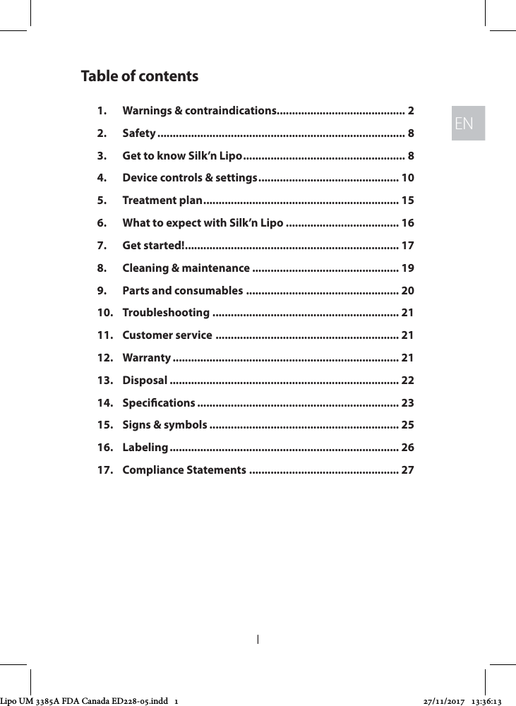 ENEN1Table of contents1.  Warnings &amp; contraindications.......................................... 22. Safety ................................................................................. 83.  Get to know Silk’n Lipo ..................................................... 84.  Device controls &amp; settings .............................................. 105.  Treatment plan ................................................................ 156.  What to expect with Silk’n Lipo ..................................... 167.  Get started! ...................................................................... 178.  Cleaning &amp; maintenance ................................................ 199.  Parts and consumables .................................................. 2010. Troubleshooting ............................................................. 2111.  Customer service  ............................................................ 2112. Warranty .......................................................................... 2113. Disposal ........................................................................... 2214. Specications .................................................................. 2315.  Signs &amp; symbols .............................................................. 2516. Labeling ........................................................................... 2617.  Compliance Statements ................................................. 27Lipo UM 3385A FDA Canada ED228-05.indd   1 27/11/2017   13:36:13