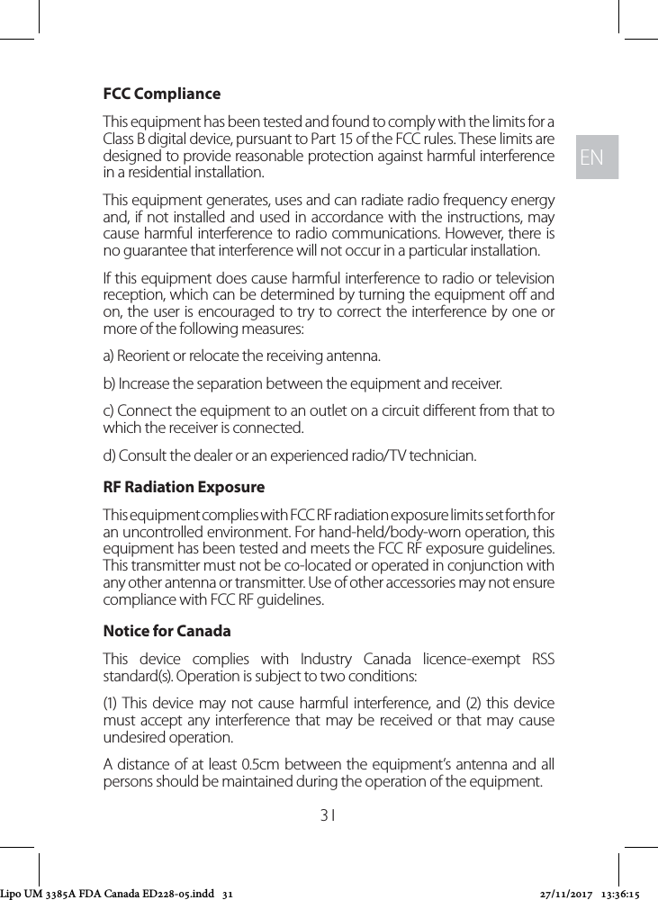 ENEN31FCC ComplianceThis equipment has been tested and found to comply with the limits for a Class B digital device, pursuant to Part 15 of the FCC rules. These limits are designed to provide reasonable protection against harmful interference in a residential installation. This equipment generates, uses and can radiate radio frequency energy and, if not installed and used in accordance with the instructions, may cause harmful interference to radio communications. However, there is no guarantee that interference will not occur in a particular installation. If this equipment does cause harmful interference to radio or television reception, which can be determined by turning the equipment o and on, the user is encouraged to try to correct the interference by one or more of the following measures:a) Reorient or relocate the receiving antenna.b) Increase the separation between the equipment and receiver.c) Connect the equipment to an outlet on a circuit dierent from that to which the receiver is connected.d) Consult the dealer or an experienced radio/TV technician.RF Radiation Exposure This equipment complies with FCC RF radiation exposure limits set forth for an uncontrolled environment. For hand-held/body-worn operation, this equipment has been tested and meets the FCC RF exposure guidelines. This transmitter must not be co-located or operated in conjunction with any other antenna or transmitter. Use of other accessories may not ensure compliance with FCC RF guidelines.Notice for CanadaThis device complies with Industry Canada licence-exempt RSS standard(s). Operation is subject to two conditions: (1) This device may not cause harmful interference, and (2) this device must accept any interference that may be received or that may cause undesired operation.A distance of at least 0.5cm between the equipment’s antenna and all persons should be maintained during the operation of the equipment.Lipo UM 3385A FDA Canada ED228-05.indd   31 27/11/2017   13:36:15
