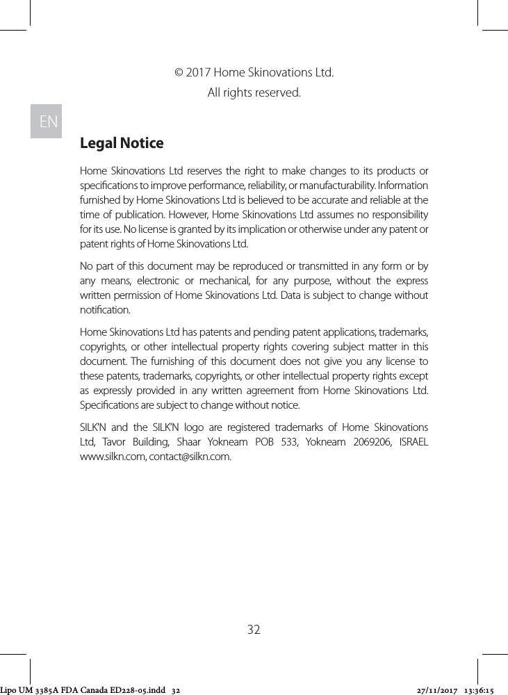 ENEN32© 2017 Home Skinovations Ltd. All rights reserved. Legal NoticeHome Skinovations Ltd reserves the right to make changes to its products or specications to improve performance, reliability, or manufacturability. Information furnished by Home Skinovations Ltd is believed to be accurate and reliable at the time of publication. However, Home Skinovations Ltd assumes no responsibility for its use. No license is granted by its implication or otherwise under any patent or patent rights of Home Skinovations Ltd.No part of this document may be reproduced or transmitted in any form or by any means, electronic or mechanical, for any purpose, without the express written permission of Home Skinovations Ltd. Data is subject to change without notication.Home Skinovations Ltd has patents and pending patent applications, trademarks, copyrights, or other intellectual property rights covering subject matter in this document. The furnishing of this document does not give you any license to these patents, trademarks, copyrights, or other intellectual property rights except as expressly provided in any written agreement from Home Skinovations Ltd. Specications are subject to change without notice.SILK&apos;N and the SILK&apos;N logo are registered trademarks of Home Skinovations Ltd, Tavor Building, Shaar Yokneam POB 533, Yokneam 2069206, ISRAEL www.silkn.com, contact@silkn.com. Lipo UM 3385A FDA Canada ED228-05.indd   32 27/11/2017   13:36:15