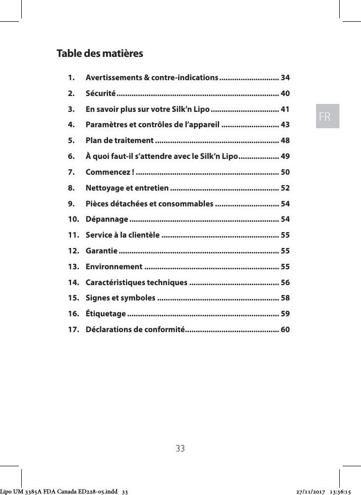 FRFR33Table des matières1.  Avertissements &amp; contre-indications ............................ 342. Sécurité ............................................................................ 403.  En savoir plus sur votre Silk’n Lipo ................................ 414.  Paramètres et contrôles de l’appareil ........................... 435.  Plan de traitement .......................................................... 486.  À quoi faut-il s’attendre avec le Silk’n Lipo ................... 497.  Commencez ! ................................................................... 508.  Nettoyage et entretien ................................................... 529.  Pièces détachées et consommables .............................. 5410. Dépannage ...................................................................... 5411.  Service à la clientèle  ....................................................... 5512. Garantie ........................................................................... 5513. Environnement ............................................................... 5514.  Caractéristiques techniques .......................................... 5615.  Signes et symboles ......................................................... 5816. Étiquetage ....................................................................... 5917.  Déclarations de conformité ............................................ 60Lipo UM 3385A FDA Canada ED228-05.indd   33 27/11/2017   13:36:15