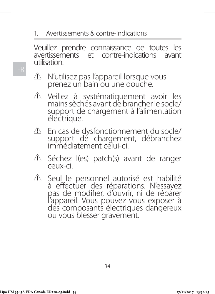 FRFR341.  Avertissements &amp; contre-indicationsVeuillez prendre connaissance de toutes les avertissements et contre-indications avant utilisation. CN’utilisez pas l’appareil lorsque vous prenez un bain ou une douche. CVeillez à systématiquement avoir les mains sèches avant de brancher le socle/support de chargement à l’alimentation électrique. CEn cas de dysfonctionnement du socle/support de chargement, débranchez immédiatement celui-ci.  CSéchez l(es) patch(s) avant de ranger ceux-ci.  CSeul le personnel autorisé est habilité à eectuer des réparations. N’essayez pas de modier, d’ouvrir, ni de réparer l’appareil. Vous pouvez vous exposer à des composants électriques dangereux ou vous blesser gravement.Lipo UM 3385A FDA Canada ED228-05.indd   34 27/11/2017   13:36:15