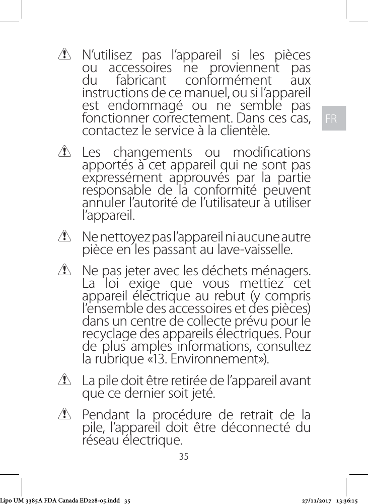 FRFR35 CN’utilisez pas l’appareil si les pièces ou accessoires ne proviennent pas du fabricant conformément aux instructions de ce manuel, ou si l’appareil est endommagé ou ne semble pas fonctionner correctement. Dans ces cas, contactez le service à la clientèle. CLes changements ou modications apportés à cet appareil qui ne sont pas expressément approuvés par la partie responsable de la conformité peuvent annuler l’autorité de l’utilisateur à utiliser l’appareil. CNe nettoyez pas l’appareil ni aucune autre pièce en les passant au lave-vaisselle. CNe pas jeter avec les déchets ménagers. La loi exige que vous mettiez cet appareil électrique au rebut (y compris l’ensemble des accessoires et des pièces) dans un centre de collecte prévu pour le recyclage des appareils électriques. Pour de plus amples informations, consultez la rubrique «13. Environnement»). CLa pile doit être retirée de l’appareil avant que ce dernier soit jeté.  CPendant la procédure de retrait de la pile, l’appareil doit être déconnecté du réseau électrique.Lipo UM 3385A FDA Canada ED228-05.indd   35 27/11/2017   13:36:15