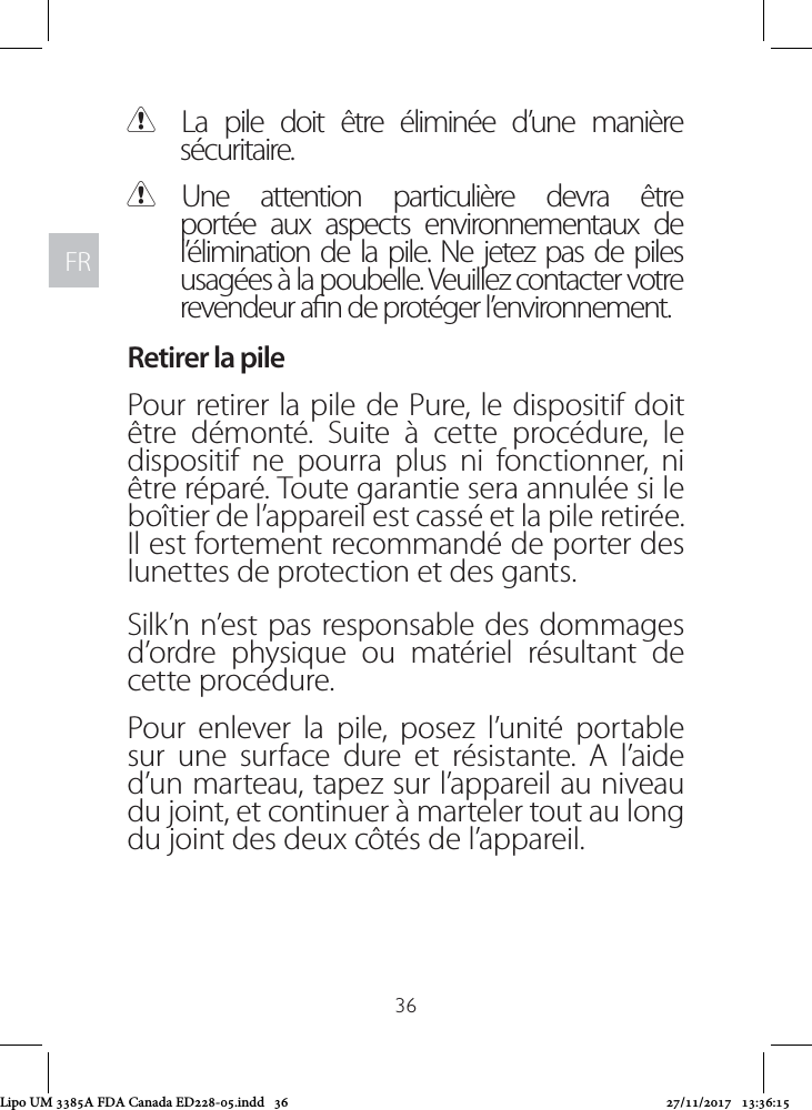 FRFR36 CLa pile doit être éliminée d’une manière sécuritaire.  CUne attention particulière devra être portée aux aspects environnementaux de l’élimination de la pile. Ne jetez pas de piles usagées à la poubelle. Veuillez contacter votre revendeur an de protéger l’environnement.Retirer la pilePour retirer la pile de Pure, le dispositif doit être démonté. Suite à cette procédure, le dispositif ne pourra plus ni fonctionner, ni être réparé. Toute garantie sera annulée si le boîtier de l’appareil est cassé et la pile retirée. Il est fortement recommandé de porter des lunettes de protection et des gants. Silk’n n’est pas responsable des dommages d’ordre physique ou matériel résultant de cette procédure.Pour enlever la pile, posez l’unité portable sur une surface dure et résistante. A l’aide d’un marteau, tapez sur l’appareil au niveau du joint, et continuer à marteler tout au long du joint des deux côtés de l’appareil.Lipo UM 3385A FDA Canada ED228-05.indd   36 27/11/2017   13:36:15