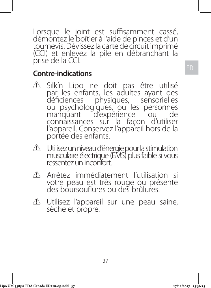 FRFR37Lorsque le joint est susamment cassé, démontez le boîtier à l’aide de pinces et d’un tournevis. Dévissez la carte de circuit imprimé (CCI) et enlevez la pile en débranchant la prise de la CCI.Contre-indications CSilk’n Lipo ne doit pas être utilisé par les enfants, les adultes ayant des déciences physiques, sensorielles ou psychologiques, ou les personnes manquant d’expérience ou de connaissances sur la façon d’utiliser l’appareil. Conservez l’appareil hors de la portée des enfants. CUtilisez un niveau d’énergie pour la stimulation musculaire électrique (EMS) plus faible si vous ressentez un inconfort. CArrêtez immédiatement l’utilisation si votre peau est très rouge ou présente des boursouures ou des brûlures.  CUtilisez l’appareil sur une peau saine, sèche et propre.Lipo UM 3385A FDA Canada ED228-05.indd   37 27/11/2017   13:36:15