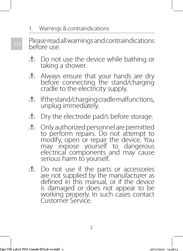 ENEN21.  Warnings &amp; contraindicationsPlease read all warnings and contraindications before use. CDo not use the device while bathing or taking a shower. CAlways ensure that your hands are dry before connecting the stand/charging cradle to the electricity supply. CIf the stand/charging cradle malfunctions, unplug immediately.  CDry the electrode pad/s before storage.  COnly authorized personnel are permitted to perform repairs. Do not attempt to modify, open or repair the device. You may expose yourself to dangerous electrical components and may cause serious harm to yourself. CDo not use if the parts or accessories are not supplied by the manufacturer as dened in this manual, or if the device is damaged or does not appear to be working properly. In such cases contact Customer Service.Lipo UM 3385A FDA Canada ED228-05.indd   2 27/11/2017   13:36:13