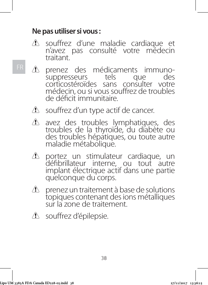 FRFR38Ne pas utiliser si vous : Csourez d’une maladie cardiaque et n’avez pas consulté votre médecin traitant.  Cprenez des médicaments immuno-suppresseurs tels que des corticostéroïdes sans consulter votre médecin, ou si vous sourez de troubles de décit immunitaire. Csourez d’un type actif de cancer. Cavez des troubles lymphatiques, des troubles de la thyroïde, du diabète ou des troubles hépatiques, ou toute autre maladie métabolique. Cportez un stimulateur cardiaque, un débrillateur interne, ou tout autre implant électrique actif dans une partie quelconque du corps.  Cprenez un traitement à base de solutions topiques contenant des ions métalliques sur la zone de traitement. Csourez d’épilepsie.Lipo UM 3385A FDA Canada ED228-05.indd   38 27/11/2017   13:36:15