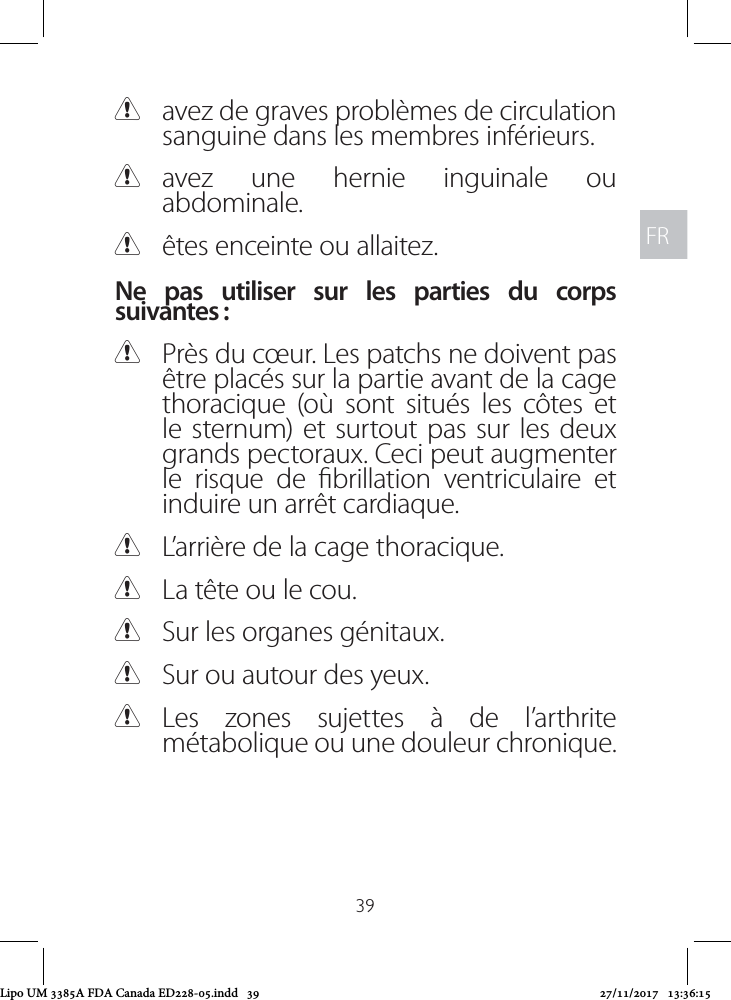 FRFR39 Cavez de graves problèmes de circulation sanguine dans les membres inférieurs. Cavez une hernie inguinale ou abdominale. Cêtes enceinte ou allaitez. Ne pas utiliser sur les parties du corps suivantes : CPrès du cœur. Les patchs ne doivent pas être placés sur la partie avant de la cage thoracique (où sont situés les côtes et le sternum) et surtout pas sur les deux grands pectoraux. Ceci peut augmenter le risque de brillation ventriculaire et induire un arrêt cardiaque.  CL’arrière de la cage thoracique. CLa tête ou le cou. CSur les organes génitaux. CSur ou autour des yeux. CLes zones sujettes à de l’arthrite métabolique ou une douleur chronique.Lipo UM 3385A FDA Canada ED228-05.indd   39 27/11/2017   13:36:15