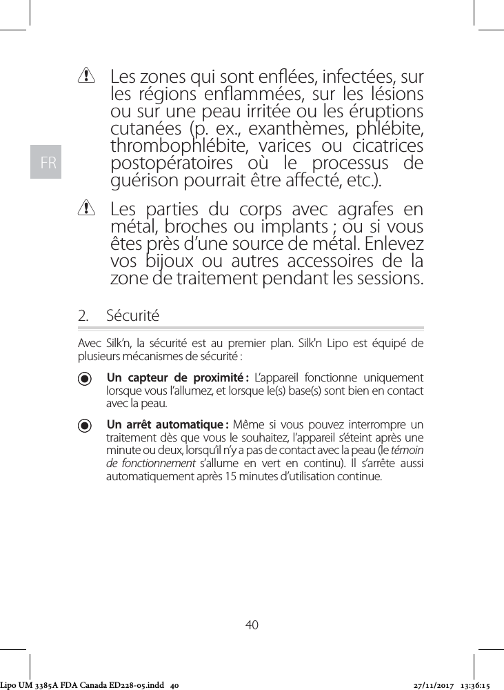 FRFR40 CLes zones qui sont enées, infectées, sur les régions enammées, sur les lésions ou sur une peau irritée ou les éruptions cutanées (p. ex., exanthèmes, phlébite, thrombophlébite, varices ou cicatrices postopératoires où le processus de guérison pourrait être aecté, etc.). CLes parties du corps avec agrafes en métal, broches ou implants ; ou si vous êtes près d’une source de métal. Enlevez vos bijoux ou autres accessoires de la zone de traitement pendant les sessions. 2.  SécuritéAvec Silk’n, la sécurité est au premier plan. Silk&apos;n Lipo est équipé de plusieurs mécanismes de sécurité : UUn capteur de proximité : L’appareil fonctionne uniquement lorsque vous l’allumez, et lorsque le(s) base(s) sont bien en contact avec la peau.  UUn arrêt automatique : Même si vous pouvez interrompre un traitement dès que vous le souhaitez, l’appareil s’éteint après une minute ou deux, lorsqu’il n’y a pas de contact avec la peau (le témoin de fonctionnement s’allume en vert en continu). Il s’arrête aussi automatiquement après 15 minutes d’utilisation continue.Lipo UM 3385A FDA Canada ED228-05.indd   40 27/11/2017   13:36:15