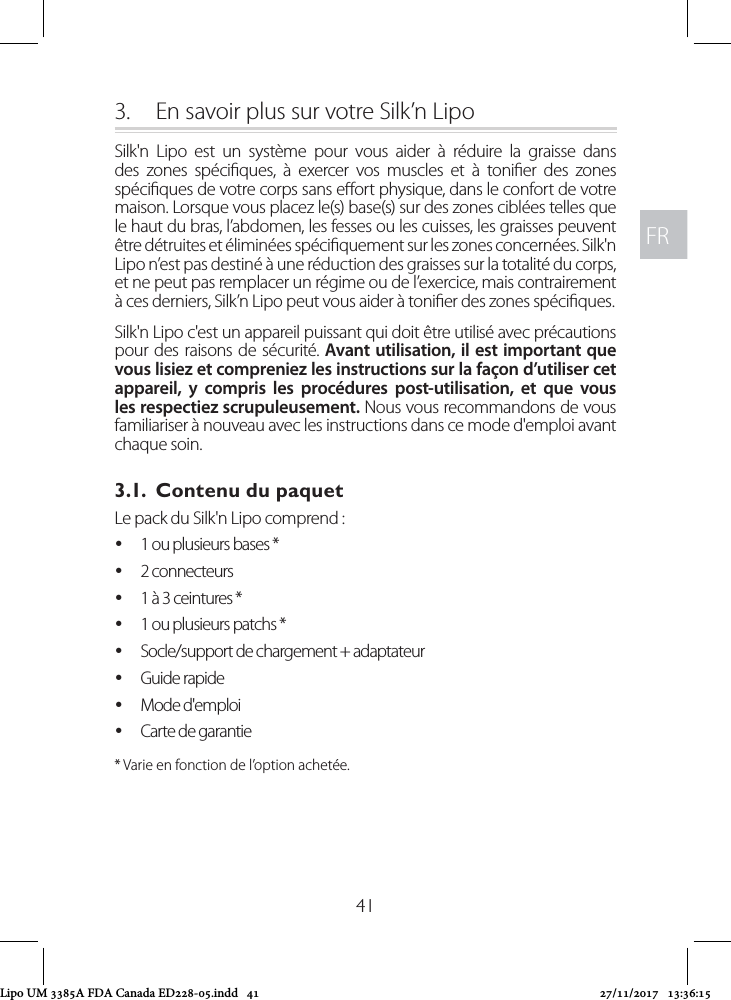 FRFR413.  En savoir plus sur votre Silk’n LipoSilk&apos;n Lipo est un système pour vous aider à réduire la graisse dans des zones spéciques, à exercer vos muscles et à tonier des zones spéciques de votre corps sans eort physique, dans le confort de votre maison. Lorsque vous placez le(s) base(s) sur des zones ciblées telles que le haut du bras, l’abdomen, les fesses ou les cuisses, les graisses peuvent être détruites et éliminées spéciquement sur les zones concernées. Silk&apos;n Lipo n’est pas destiné à une réduction des graisses sur la totalité du corps, et ne peut pas remplacer un régime ou de l’exercice, mais contrairement à ces derniers, Silk’n Lipo peut vous aider à tonier des zones spéciques.Silk&apos;n Lipo c&apos;est un appareil puissant qui doit être utilisé avec précautions pour des raisons de sécurité. Avant utilisation, il est important que vous lisiez et compreniez les instructions sur la façon d’utiliser cet appareil, y compris les procédures post-utilisation, et que vous les respectiez scrupuleusement. Nous vous recommandons de vous familiariser à nouveau avec les instructions dans ce mode d&apos;emploi avant chaque soin.3.1.  Contenu du paquetLe pack du Silk&apos;n Lipo comprend :  y1 ou plusieurs bases * y2 connecteurs  y1 à 3 ceintures * y1 ou plusieurs patchs * ySocle/support de chargement + adaptateur  yGuide rapide yMode d&apos;emploi yCarte de garantie* Varie en fonction de l’option achetée.Lipo UM 3385A FDA Canada ED228-05.indd   41 27/11/2017   13:36:15