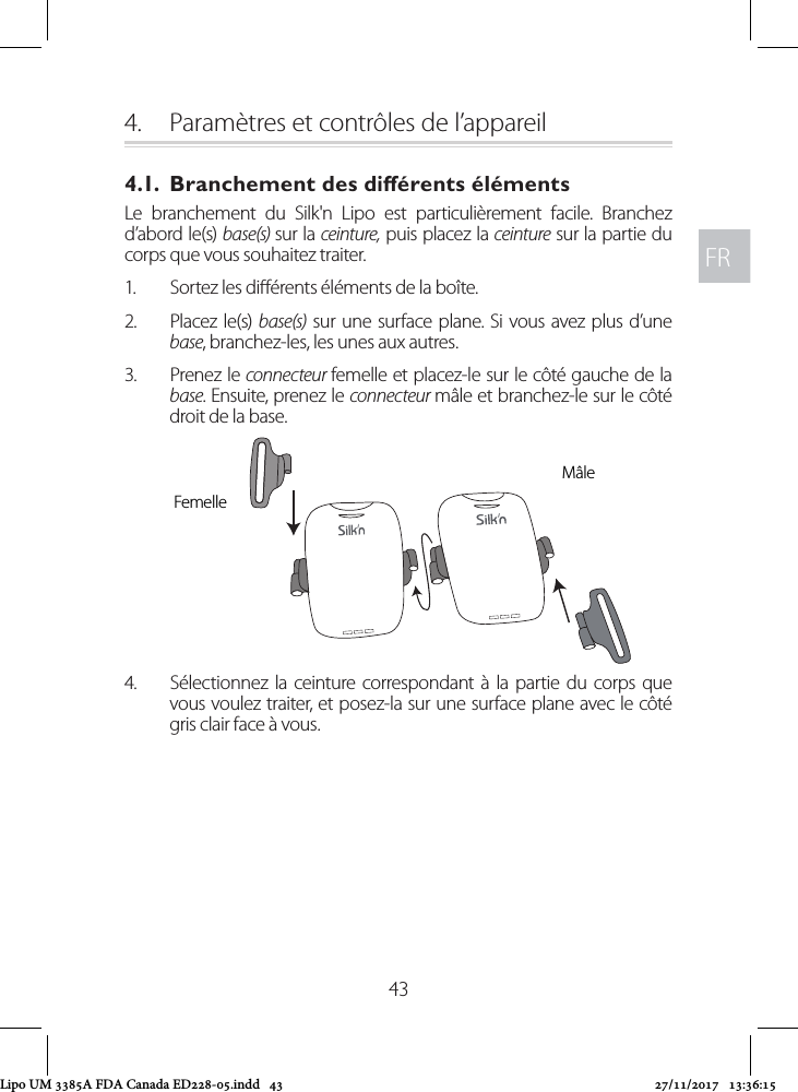 FRFR434.  Paramètres et contrôles de l’appareil4.1.  Branchement des diérents élémentsLe branchement du Silk&apos;n Lipo est particulièrement facile. Branchez d’abord le(s) base(s) sur la ceinture, puis placez la ceinture sur la partie du corps que vous souhaitez traiter.1.  Sortez les diérents éléments de la boîte.2.  Placez le(s) base(s) sur une surface plane. Si vous avez plus d’une base, branchez-les, les unes aux autres.3.  Prenez le connecteur femelle et placez-le sur le côté gauche de la base. Ensuite, prenez le connecteur mâle et branchez-le sur le côté droit de la base.4.  Sélectionnez la ceinture correspondant à la partie du corps que vous voulez traiter, et posez-la sur une surface plane avec le côté gris clair face à vous. MâleFemelleLipo UM 3385A FDA Canada ED228-05.indd   43 27/11/2017   13:36:15