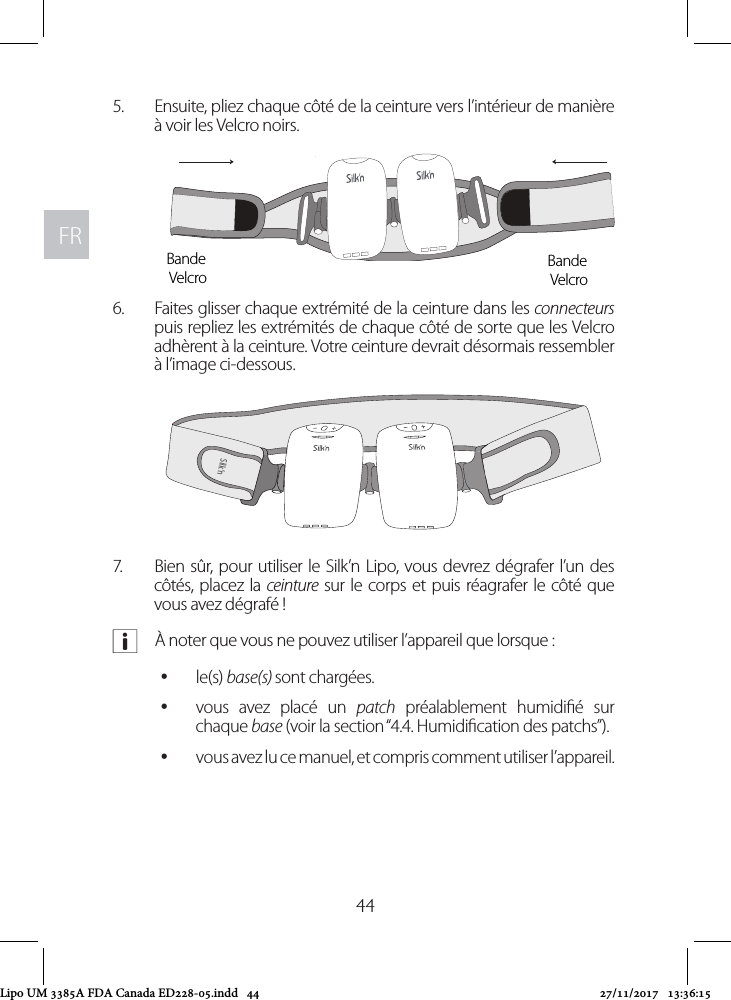 FRFR445.  Ensuite, pliez chaque côté de la ceinture vers l’intérieur de manière à voir les Velcro noirs. 6.  Faites glisser chaque extrémité de la ceinture dans les connecteurs puis repliez les extrémités de chaque côté de sorte que les Velcro adhèrent à la ceinture. Votre ceinture devrait désormais ressembler à l’image ci-dessous.7.  Bien sûr, pour utiliser le Silk’n Lipo, vous devrez dégrafer l’un des côtés, placez la ceinture sur le corps et puis réagrafer le côté que vous avez dégrafé ! aÀ noter que vous ne pouvez utiliser l’appareil que lorsque : yle(s) base(s) sont chargées. yvous avez placé un patch préalablement humidié sur chaque base (voir la section “4.4. Humidication des patchs”). yvous avez lu ce manuel, et compris comment utiliser l’appareil. Bande VelcroBande VelcroSilk’nSilk’nLipo UM 3385A FDA Canada ED228-05.indd   44 27/11/2017   13:36:15