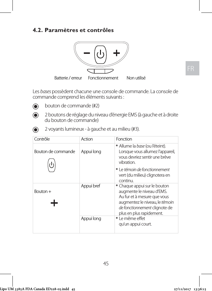 FRFR454.2. Paramètres et contrôlesLes bases possèdent chacune une console de commande. La console de commande comprend les éléments suivants : Ubouton de commande (#2) U2 boutons de réglage du niveau d’énergie EMS (à gauche et à droite du bouton de commande) U2 voyants lumineux - à gauche et au milieu (#3).Contrôle Action FonctionBouton de commande Appui long yAllume la base (ou l’éteint). Lorsque vous allumez l’appareil, vous devriez sentir une brève vibration. yLe témoin de fonctionnement vert (du milieu) clignotera en continu.Bouton +Appui bref  yChaque appui sur le bouton augmente le niveau d’EMS. Au fur et à mesure que vous augmentez le niveau, le témoin de fonctionnement clignote de plus en plus rapidement.Appui long  yLe même eet  qu’un appui court.Batterie / erreur Fonctionnement Non utiliséLipo UM 3385A FDA Canada ED228-05.indd   45 27/11/2017   13:36:15