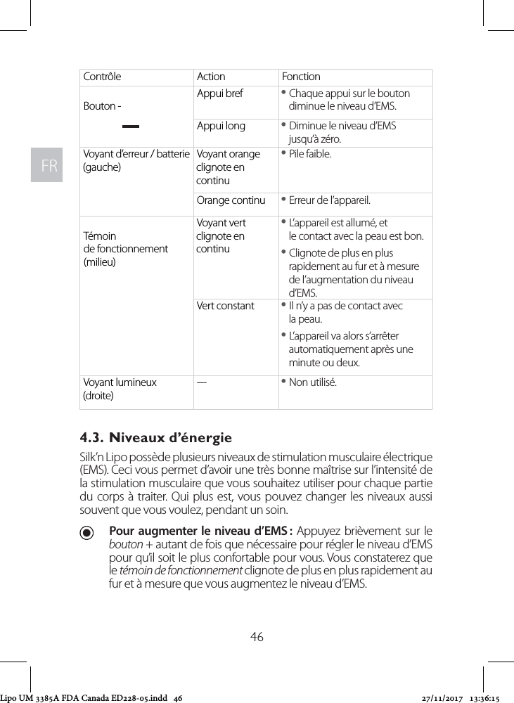 FRFR46Contrôle Action FonctionBouton -Appui bref  yChaque appui sur le bouton diminue le niveau d’EMS.Appui long  yDiminue le niveau d’EMS jusqu’à zéro.Voyant d’erreur / batterie (gauche) Voyant orange clignote en continu yPile faible.Orange continu  yErreur de l’appareil.Témoin de fonctionnement (milieu)Voyant vert clignote en continu yL’appareil est allumé, et le contact avec la peau est bon. yClignote de plus en plus rapidement au fur et à mesure de l’augmentation du niveau d’EMS.Vert constant  yIl n’y a pas de contact avec  la peau.  yL’appareil va alors s’arrêter automatiquement après une minute ou deux.Voyant lumineux (droite)---  yNon utilisé.4.3. Niveaux d’énergie Silk’n Lipo possède plusieurs niveaux de stimulation musculaire électrique (EMS). Ceci vous permet d’avoir une très bonne maîtrise sur l’intensité de la stimulation musculaire que vous souhaitez utiliser pour chaque partie du corps à traiter. Qui plus est, vous pouvez changer les niveaux aussi souvent que vous voulez, pendant un soin. UPour augmenter le niveau d’EMS : Appuyez brièvement sur le bouton + autant de fois que nécessaire pour régler le niveau d’EMS pour qu’il soit le plus confortable pour vous. Vous constaterez que le témoin de fonctionnement clignote de plus en plus rapidement au fur et à mesure que vous augmentez le niveau d’EMS. Lipo UM 3385A FDA Canada ED228-05.indd   46 27/11/2017   13:36:15