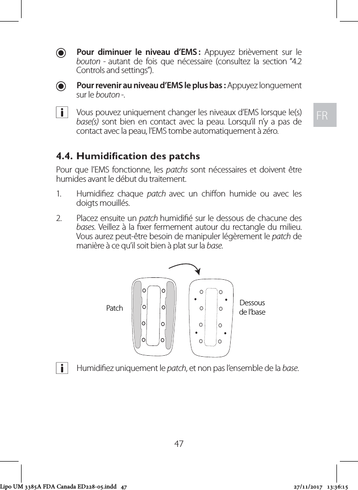 FRFR47 UPour diminuer le niveau d’EMS : Appuyez brièvement sur le bouton - autant de fois que nécessaire (consultez la section “4.2 Controls and settings”).  UPour revenir au niveau d’EMS le plus bas : Appuyez longuement sur le bouton -. aVous pouvez uniquement changer les niveaux d’EMS lorsque le(s) base(s) sont bien en contact avec la peau. Lorsqu’il n’y a pas de contact avec la peau, l’EMS tombe automatiquement à zéro. 4.4. Humidiﬁcation des patchsPour que l’EMS fonctionne, les patchs sont nécessaires et doivent être humides avant le début du traitement. 1.  Humidiez chaque patch  avec un chion humide ou avec les doigts mouillés. 2.  Placez ensuite un patch humidié sur le dessous de chacune des bases. Veillez à la xer fermement autour du rectangle du milieu. Vous aurez peut-être besoin de manipuler légèrement le patch de manière à ce qu’il soit bien à plat sur la base. aHumidiez uniquement le patch, et non pas l’ensemble de la base.Patch Dessous  de l’baseLipo UM 3385A FDA Canada ED228-05.indd   47 27/11/2017   13:36:15