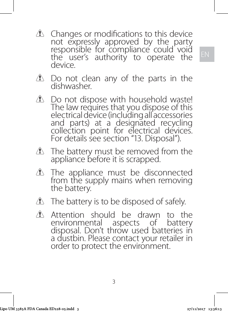 ENEN3 CChanges or modications to this device not expressly approved by the party responsible for compliance could void the user’s authority to operate the device. CDo not clean any of the parts in the dishwasher. CDo not dispose with household waste! The law requires that you dispose of this electrical device (including all accessories and parts) at a designated recycling collection point for electrical devices. For details see section “13. Disposal”). CThe battery must be removed from the appliance before it is scrapped.  CThe appliance must be disconnected from the supply mains when removing the battery. CThe battery is to be disposed of safely. CAttention should be drawn to the environmental aspects of battery disposal. Don’t throw used batteries in a dustbin. Please contact your retailer in order to protect the environment.Lipo UM 3385A FDA Canada ED228-05.indd   3 27/11/2017   13:36:13