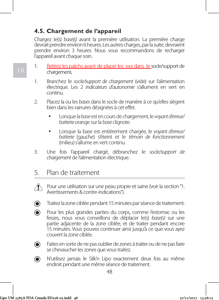 FRFR484.5. Chargement de l’appareil Chargez le(s) base(s) avant la première utilisation. La première charge devrait prendre environ 6 heures. Les autres charges, par la suite, devraient prendre environ 3 heures. Nous vous recommandons de recharger l’appareil avant chaque soin. 1.  Retirez les patchs avant de placer les  xxx dans  le socle/support de chargement. 1.  Branchez le socle/support de chargement (vide) sur l’alimentation électrique. Les 2 indicateurs d’autonomie s’allument en vert en continu.2.  Placez la ou les bases dans le socle de manière à ce qu’elles siègent bien dans les rainures désignées à cet eet.  yLorsque la base est en cours de chargement, le voyant d’erreur/batterie orange sur la base clignote.  yLorsque la base est entièrement chargée, le voyant d’erreur/batterie  (gauche) s’éteint et le témoin de fonctionnement (milieu) s’allume en vert continu.3.  Une fois l’appareil chargé, débranchez le socle/support de chargement de l’alimentation électrique. 5.  Plan de traitement CPour une utilisation sur une peau propre et saine (voir la section “1. Avertissements &amp; contre-indications”). UTraitez la zone ciblée pendant 15 minutes par séance de traitement. UPour les plus grandes parties du corps, comme l’estomac ou les fesses, nous vous conseillons de déplacer le(s) base(s) sur une partie adjacente de la zone ciblée, et de traiter pendant encore 15 minutes. Vous pouvez continuer ainsi jusqu’à ce que vous ayez couvert la zone ciblée.  UFaites en sorte de ne pas oublier de zones à traiter ou de ne pas faire se chevaucher les zones que vous traitez. UN’utilisez jamais le Silk’n Lipo exactement deux fois au même endroit pendant une même séance de traitement.Lipo UM 3385A FDA Canada ED228-05.indd   48 27/11/2017   13:36:15