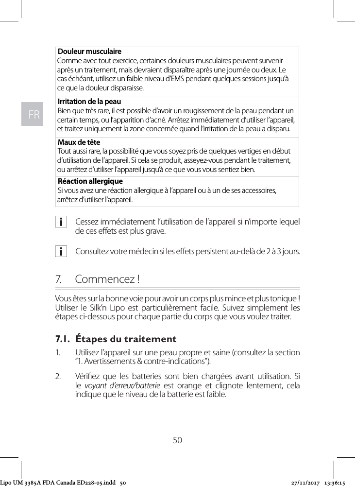 FRFR50Douleur musculaire Comme avec tout exercice, certaines douleurs musculaires peuvent survenir après un traitement, mais devraient disparaître après une journée ou deux. Le cas échéant, utilisez un faible niveau d’EMS pendant quelques sessions jusqu’à ce que la douleur disparaisse.Irritation de la peauBien que très rare, il est possible d’avoir un rougissement de la peau pendant un certain temps, ou l’apparition d’acné. Arrêtez immédiatement d’utiliser l’appareil, et traitez uniquement la zone concernée quand l’irritation de la peau a disparu.Maux de têteTout aussi rare, la possibilité que vous soyez pris de quelques vertiges en début d’utilisation de l’appareil. Si cela se produit, asseyez-vous pendant le traitement, ou arrêtez d’utiliser l’appareil jusqu’à ce que vous vous sentiez bien. Réaction allergiqueSi vous avez une réaction allergique à l’appareil ou à un de ses accessoires, arrêtez d’utiliser l’appareil. aCessez immédiatement l’utilisation de l’appareil si n’importe lequel de ces eets est plus grave. aConsultez votre médecin si les eets persistent au-delà de 2 à 3 jours.7.  Commencez !Vous êtes sur la bonne voie pour avoir un corps plus mince et plus tonique ! Utiliser le Silk’n Lipo est particulièrement facile. Suivez simplement les étapes ci-dessous pour chaque partie du corps que vous voulez traiter.7.1.  Étapes du traitement1.  Utilisez l’appareil sur une peau propre et saine (consultez la section “1. Avertissements &amp; contre-indications”).2.  Vériez que les batteries sont bien chargées avant utilisation. Si le  voyant d’erreur/batterie est orange et clignote lentement, cela indique que le niveau de la batterie est faible. Lipo UM 3385A FDA Canada ED228-05.indd   50 27/11/2017   13:36:15