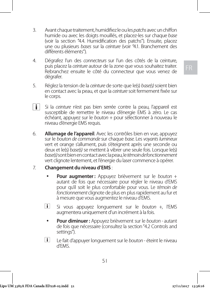 FRFR513.  Avant chaque traitement, humidiez le ou les patchs avec un chion humide ou avec les doigts mouillés, et placez-les sur chaque base (voir la section “4.4. Humidication des patchs”). Ensuite, placez une ou plusieurs bases sur la ceinture (voir “4.1. Branchement des diérents éléments”).4.  Dégrafez l’un des connecteurs  sur l’un des côtés de la ceinture, puis placez la ceinture autour de la zone que vous souhaitez traiter. Rebranchez ensuite le côté du connecteur que vous venez de dégrafer.5.  Réglez la tension de la ceinture de sorte que le(s) base(s) soient bien en contact avec la peau, et que la ceinture soit fermement xée sur le corps. aSi la ceinture n’est pas bien serrée contre la peau, l’appareil est susceptible de remettre le niveau d’énergie EMS à zéro. Le cas échéant, appuyez sur le bouton + pour sélectionner à nouveau le niveau d’énergie EMS requis.6.  Allumage de l’appareil. Avec les contrôles bien en vue, appuyez sur le bouton de commande sur chaque base. Les voyants lumineux vert et orange s’allument, puis s’éteignent après une seconde ou deux et le(s) base(s) se mettent à vibrer une seule fois. Lorsque le(s) base(s) sont bien en contact avec la peau, le témoin de fonctionnement vert clignote lentement, et l’énergie du laser commence à opérer.7.  Changement du niveau d’EMS :  yPour  augmenter : Appuyez brièvement sur le bouton + autant de fois que nécessaire pour régler le niveau d’EMS pour qu’il soit le plus confortable pour vous. Le témoin de fonctionnement clignote de plus en plus rapidement au fur et à mesure que vous augmentez le niveau d’EMS.  aSi vous appuyez longuement sur le bouton +, l’EMS augmentera uniquement d’un incrément à la fois. yPour diminuer : Appuyez brièvement sur le bouton - autant de fois que nécessaire (consultez la section “4.2 Controls and settings”).  aLe fait d’appuyer longuement sur le bouton - éteint le niveau d’EMS.Lipo UM 3385A FDA Canada ED228-05.indd   51 27/11/2017   13:36:16