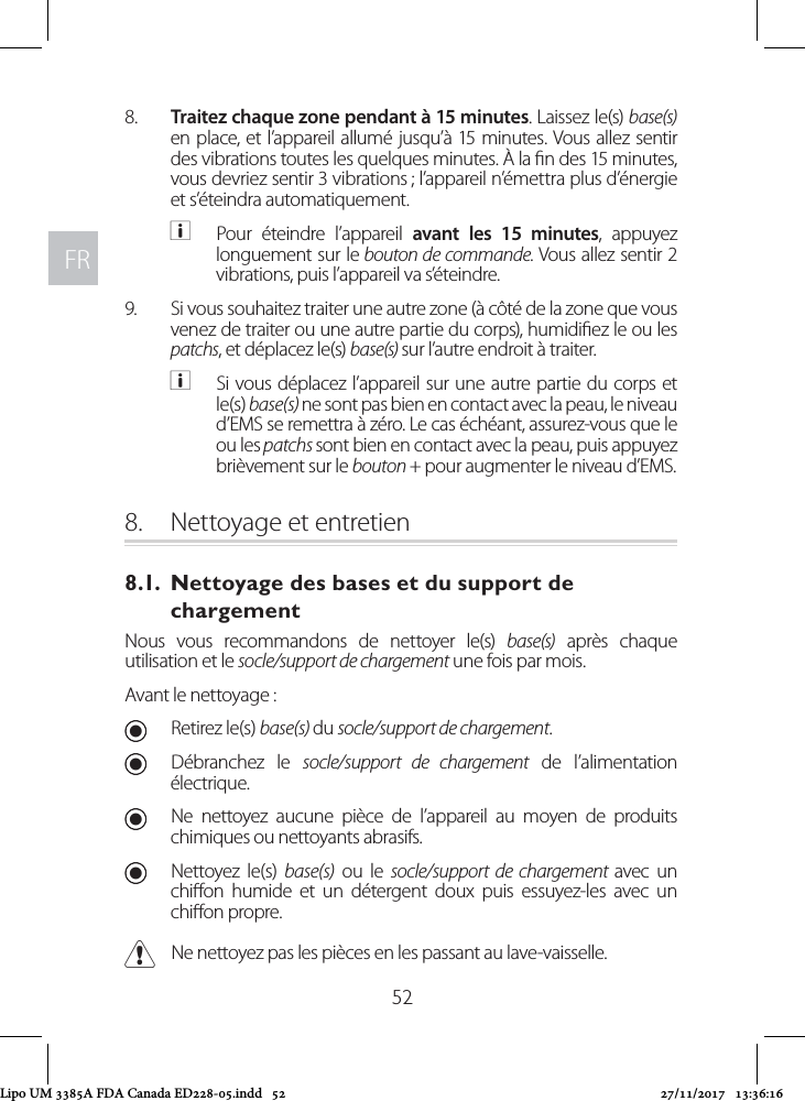 FRFR528.  Traitez chaque zone pendant à 15 minutes. Laissez le(s) base(s) en place, et l’appareil allumé jusqu’à 15 minutes. Vous allez sentir des vibrations toutes les quelques minutes. À la n des 15 minutes, vous devriez sentir 3 vibrations ; l’appareil n’émettra plus d’énergie et s’éteindra automatiquement. aPour éteindre l’appareil avant les 15 minutes, appuyez longuement sur le bouton de commande. Vous allez sentir 2 vibrations, puis l’appareil va s’éteindre.9.  Si vous souhaitez traiter une autre zone (à côté de la zone que vous venez de traiter ou une autre partie du corps), humidiez le ou les patchs, et déplacez le(s) base(s) sur l’autre endroit à traiter.  aSi vous déplacez l’appareil sur une autre partie du corps et le(s) base(s) ne sont pas bien en contact avec la peau, le niveau d’EMS se remettra à zéro. Le cas échéant, assurez-vous que le ou les patchs sont bien en contact avec la peau, puis appuyez brièvement sur le bouton + pour augmenter le niveau d’EMS.8.  Nettoyage et entretien8.1.  Nettoyage des bases et du support de chargementNous vous recommandons de nettoyer le(s) base(s) après chaque utilisation et le socle/support de chargement une fois par mois. Avant le nettoyage : URetirez le(s) base(s) du socle/support de chargement.  UDébranchez le socle/support de chargement de l’alimentation électrique. UNe nettoyez aucune pièce de l’appareil au moyen de produits chimiques ou nettoyants abrasifs. UNettoyez le(s) base(s) ou le socle/support de chargement avec un chion humide et un détergent doux puis essuyez-les avec un chion propre. CNe nettoyez pas les pièces en les passant au lave-vaisselle.Lipo UM 3385A FDA Canada ED228-05.indd   52 27/11/2017   13:36:16