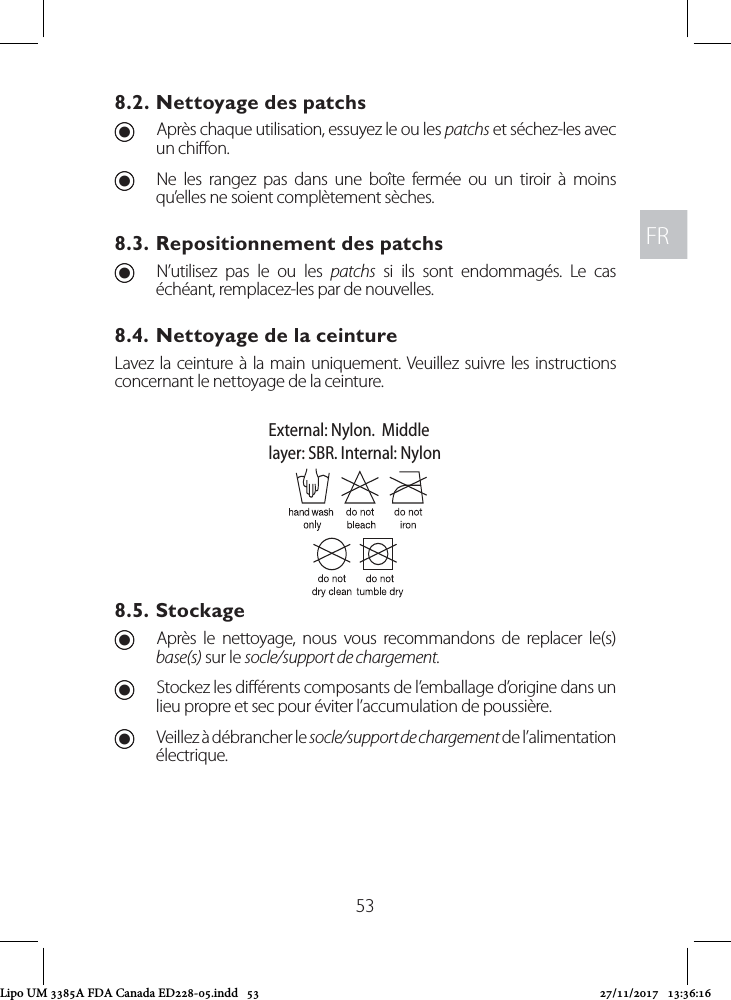 FRFR538.2. Nettoyage des patchs UAprès chaque utilisation, essuyez le ou les patchs et séchez-les avec un chion.  UNe les rangez pas dans une boîte fermée ou un tiroir à moins qu’elles ne soient complètement sèches.8.3. Repositionnement des patchs UN’utilisez pas le ou les patchs si ils sont endommagés. Le cas échéant, remplacez-les par de nouvelles.8.4. Nettoyage de la ceintureLavez la ceinture à la main uniquement. Veuillez suivre les instructions concernant le nettoyage de la ceinture.8.5. Stockage UAprès le nettoyage, nous vous recommandons de replacer le(s) base(s) sur le socle/support de chargement.  UStockez les diérents composants de l’emballage d’origine dans un lieu propre et sec pour éviter l’accumulation de poussière. UVeillez à débrancher le socle/support de chargement de l’alimentation électrique.External: Nylon.  Middlelayer: SBR. Internal: NylonLipo UM 3385A FDA Canada ED228-05.indd   53 27/11/2017   13:36:16