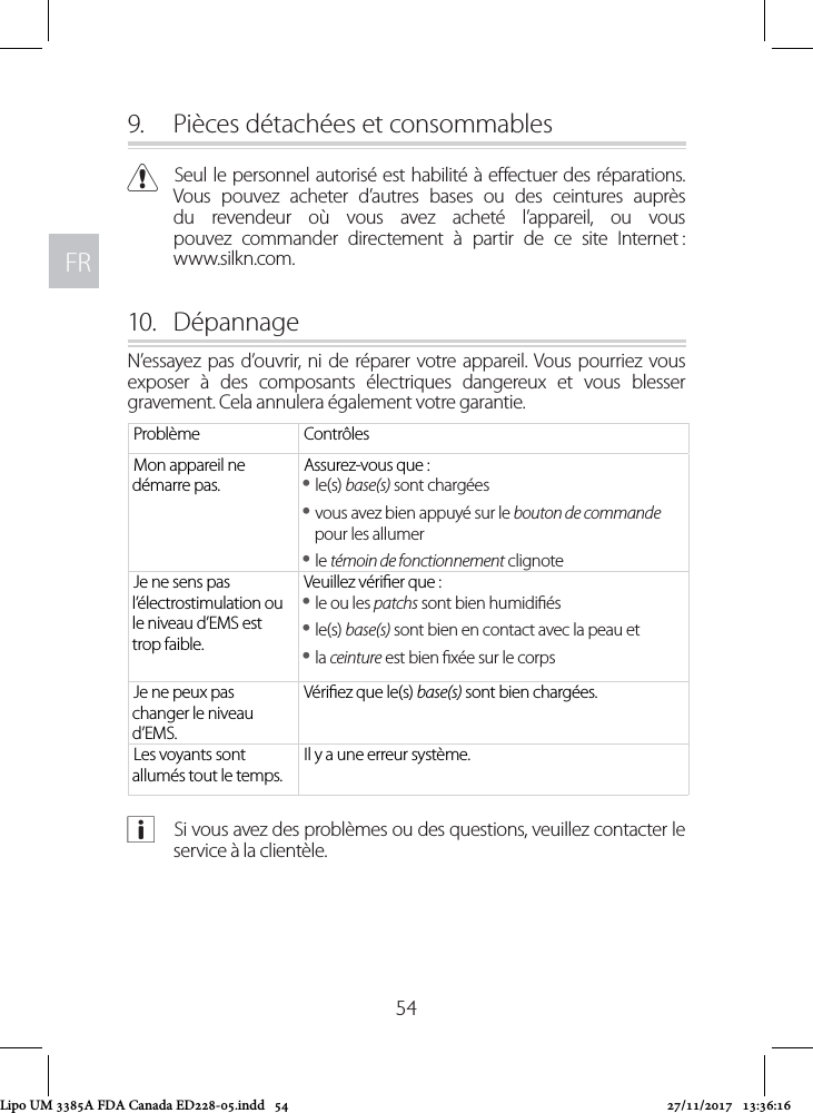 FRFR549.  Pièces détachées et consommables CSeul le personnel autorisé est habilité à eectuer des réparations. Vous pouvez acheter d’autres bases ou des ceintures auprès du revendeur où vous avez acheté l’appareil, ou vous pouvez commander directement à partir de ce site Internet :  www.silkn.com.10.  DépannageN’essayez pas d’ouvrir, ni de réparer votre appareil. Vous pourriez vous exposer à des composants électriques dangereux et vous blesser gravement. Cela annulera également votre garantie. Problème ContrôlesMon appareil ne démarre pas.Assurez-vous que : yle(s) base(s) sont chargées yvous avez bien appuyé sur le bouton de commande pour les allumer yle témoin de fonctionnement clignoteJe ne sens pas l’électrostimulation ou le niveau d’EMS est trop faible. Veuillez vérier que : yle ou les patchs sont bien humidiés yle(s) base(s) sont bien en contact avec la peau et yla ceinture est bien xée sur le corpsJe ne peux pas changer le niveau d’EMS.Vériez que le(s) base(s) sont bien chargées.Les voyants sont allumés tout le temps.Il y a une erreur système. aSi vous avez des problèmes ou des questions, veuillez contacter le service à la clientèle.Lipo UM 3385A FDA Canada ED228-05.indd   54 27/11/2017   13:36:16