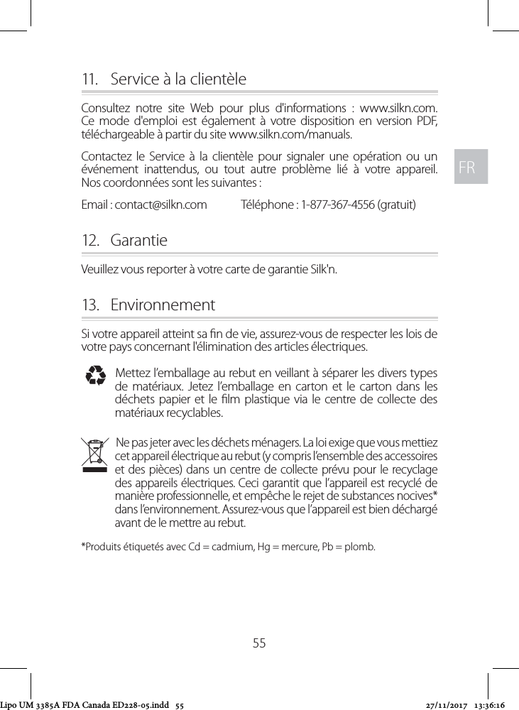 FRFR5511.   Service à la clientèle Consultez notre site Web pour plus d&apos;informations : www.silkn.com. Ce mode d&apos;emploi est également à votre disposition en version PDF, téléchargeable à partir du site www.silkn.com/manuals.Contactez le Service à la clientèle pour signaler une opération ou un événement inattendus, ou tout autre problème lié à votre appareil.  Nos coordonnées sont les suivantes : Email : contact@silkn.com  Téléphone : 1-877-367-4556 (gratuit) 12.  GarantieVeuillez vous reporter à votre carte de garantie Silk&apos;n.13.  EnvironnementSi votre appareil atteint sa n de vie, assurez-vous de respecter les lois de votre pays concernant l&apos;élimination des articles électriques. IMettez l’emballage au rebut en veillant à séparer les divers types de matériaux. Jetez l’emballage en carton et le carton dans les déchets papier et le lm plastique via le centre de collecte des matériaux recyclables. NNe pas jeter avec les déchets ménagers. La loi exige que vous mettiez cet appareil électrique au rebut (y compris l’ensemble des accessoires et des pièces) dans un centre de collecte prévu pour le recyclage des appareils électriques. Ceci garantit que l’appareil est recyclé de manière professionnelle, et empêche le rejet de substances nocives* dans l’environnement. Assurez-vous que l’appareil est bien déchargé avant de le mettre au rebut. *Produits étiquetés avec Cd = cadmium, Hg = mercure, Pb = plomb.Lipo UM 3385A FDA Canada ED228-05.indd   55 27/11/2017   13:36:16