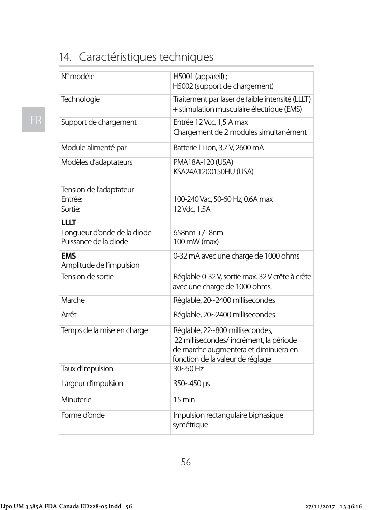 FRFR5614.  Caractéristiques techniques N° modèle H5001 (appareil) ;  H5002 (support de chargement)Technologie Traitement par laser de faible intensité (LLLT) + stimulation musculaire électrique (EMS)Support de chargement Entrée 12 Vcc, 1,5 A maxChargement de 2 modules simultanémentModule alimenté par Batterie Li-ion, 3,7 V, 2600 mAModèles d’adaptateurs PMA18A-120 (USA)KSA24A1200150HU (USA)Tension de l’adaptateurEntrée:Sortie:100-240 Vac, 50-60 Hz, 0.6A max12 Vdc, 1.5ALLLT Longueur d’onde de la diodePuissance de la diode658nm +/- 8nm100 mW (max)EMSAmplitude de l’impulsion0-32 mA avec une charge de 1000 ohmsTension de sortie Réglable 0-32 V, sortie max. 32 V crête à crête avec une charge de 1000 ohms.Marche Réglable, 20~2400 millisecondesArrêt Réglable, 20~2400 millisecondesTemps de la mise en charge Réglable, 22~800 millisecondes,  22 millisecondes/ incrément, la période de marche augmentera et diminuera en fonction de la valeur de réglageTaux d’impulsion 30~50 HzLargeur d’impulsion 350~450 µsMinuterie  15 minForme d’onde Impulsion rectangulaire biphasique symétriqueLipo UM 3385A FDA Canada ED228-05.indd   56 27/11/2017   13:36:16