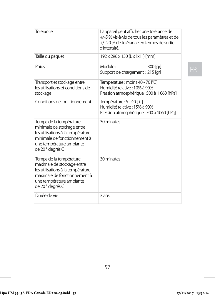 FRFR57Tolérance L’appareil peut acher une tolérance de +/-5 % vis-à-vis de tous les paramètres et de +/- 20 % de tolérance en termes de sortie d’intensité.Taille du paquet  192 x 296 x 130 (L x l x H) [mm]Poids Module :                               300 [gr]Support de chargement :  215 [gr]Transport et stockage entre les utilisations et conditions de stockageTempérature : moins 40 - 70 [°C] Humidité relative : 10% à 90% Pression atmosphérique : 500 à 1 060 [hPa]Conditions de fonctionnement Température : 5 - 40 [°C] Humidité relative : 15% à 90% Pression atmosphérique : 700 à 1060 [hPa]Temps de la température minimale de stockage entre les utilisations à la température minimale de fonctionnement à une température ambiante de 20 ° degrés C30 minutesTemps de la température maximale de stockage entre les utilisations à la température maximale de fonctionnement à une température ambiante de 20 ° degrés C30 minutesDurée de vie 3 ansLipo UM 3385A FDA Canada ED228-05.indd   57 27/11/2017   13:36:16