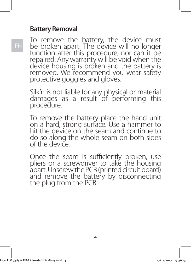 ENEN4Battery RemovalTo remove the battery, the device must be broken apart. The device will no longer function after this procedure, nor can it be repaired. Any warranty will be void when the device housing is broken and the battery is removed. We recommend you wear safety protective goggles and gloves.Silk’n is not liable for any physical or material damages as a result of performing this procedure.To remove the battery place the hand unit on a hard, strong surface. Use a hammer to hit the device on the seam and continue to do so along the whole seam on both sides of the device.Once the seam is suciently broken, use pliers or a screwdriver to take the housing apart. Unscrew the PCB (printed circuit board) and remove the battery by disconnecting the plug from the PCB.Lipo UM 3385A FDA Canada ED228-05.indd   4 27/11/2017   13:36:13