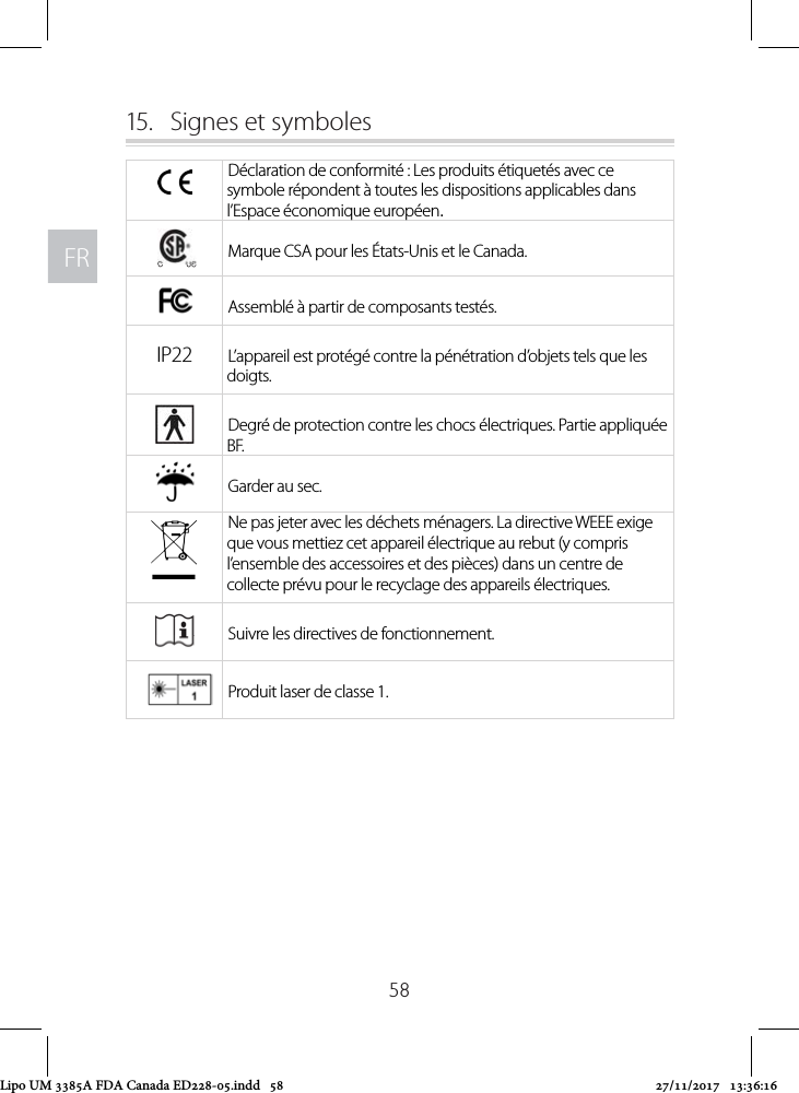 FRFR5815.  Signes et symbolesDéclaration de conformité : Les produits étiquetés avec ce symbole répondent à toutes les dispositions applicables dans l’Espace économique européen.Marque CSA pour les États-Unis et le Canada.Assemblé à partir de composants testés.IP22 L’appareil est protégé contre la pénétration d’objets tels que les doigts.Degré de protection contre les chocs électriques. Partie appliquée BF.Garder au sec.Ne pas jeter avec les déchets ménagers. La directive WEEE exige que vous mettiez cet appareil électrique au rebut (y compris l’ensemble des accessoires et des pièces) dans un centre de collecte prévu pour le recyclage des appareils électriques.Suivre les directives de fonctionnement.Produit laser de classe 1.Lipo UM 3385A FDA Canada ED228-05.indd   58 27/11/2017   13:36:16