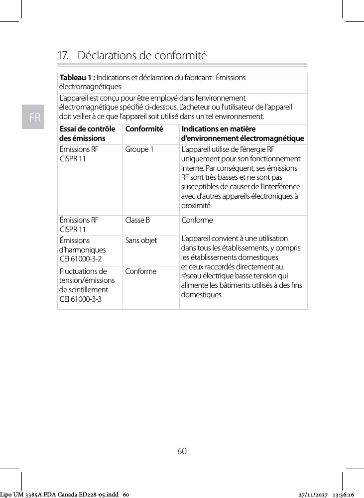 FRFR6017.   Déclarations de conformitéTableau 1 : Indications et déclaration du fabricant : Émissions électromagnétiquesL’appareil est conçu pour être employé dans l’environnement électromagnétique spécié ci-dessous. L’acheteur ou l’utilisateur de l’appareil doit veiller à ce que l’appareil soit utilisé dans un tel environnement.Essai de contrôle des émissionsConformité Indications en matière d’environnement électromagnétiqueÉmissions RFCISPR 11Groupe 1 L’appareil utilise de l’énergie RF uniquement pour son fonctionnement interne. Par conséquent, ses émissions RF sont très basses et ne sont pas susceptibles de causer de l’interférence avec d’autres appareils électroniques à proximité. Émissions RFCISPR 11Classe B ConformeL’appareil convient à une utilisation dans tous les établissements, y compris les établissements domestiques et ceux raccordés directement au réseau électrique basse tension qui alimente les bâtiments utilisés à des ns domestiques.Émissions d’harmoniquesCEI 61000-3-2Sans objetFluctuations de tension/émissions de scintillementCEI 61000-3-3ConformeLipo UM 3385A FDA Canada ED228-05.indd   60 27/11/2017   13:36:16