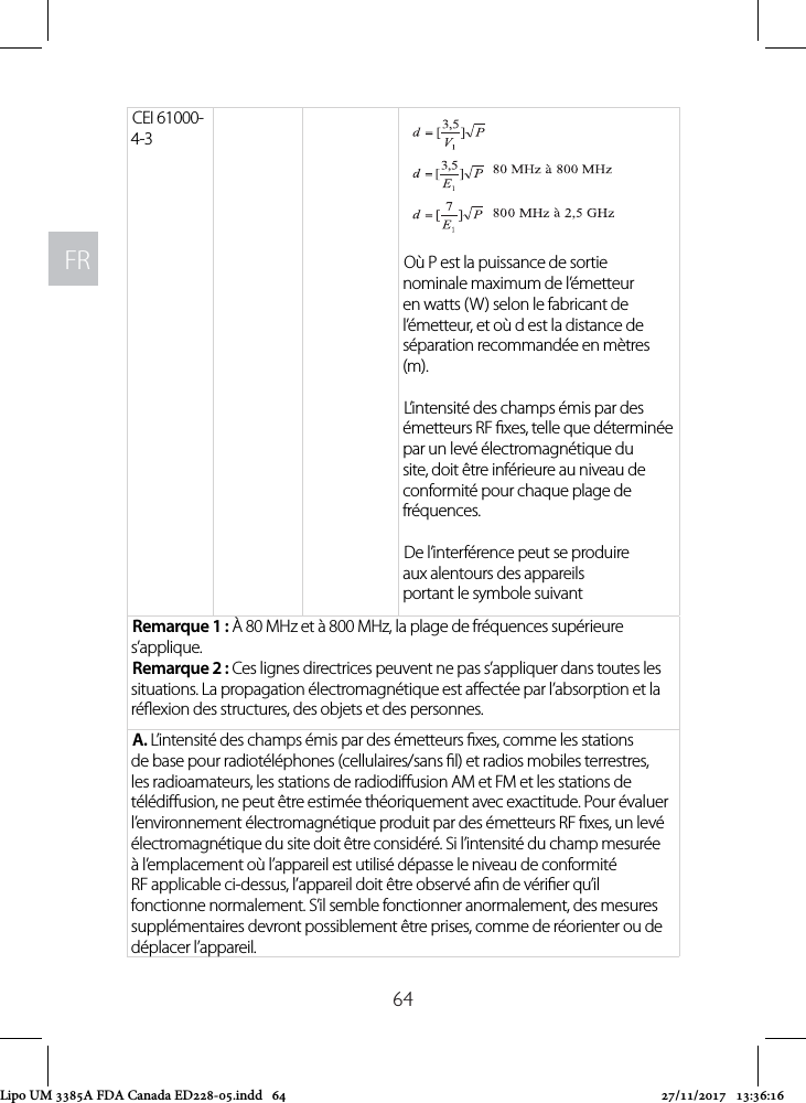 FRFR64CEI 61000-4-3Où P est la puissance de sortie nominale maximum de l’émetteur en watts (W) selon le fabricant de l’émetteur, et où d est la distance de séparation recommandée en mètres (m).L’intensité des champs émis par des émetteurs RF xes, telle que déterminée par un levé électromagnétique du site, doit être inférieure au niveau de conformité pour chaque plage de fréquences.De l’interférence peut se produire aux alentours des appareils portant le symbole suivantRemarque 1 : À 80 MHz et à 800 MHz, la plage de fréquences supérieure s’applique.Remarque 2 : Ces lignes directrices peuvent ne pas s’appliquer dans toutes les situations. La propagation électromagnétique est aectée par l’absorption et la réexion des structures, des objets et des personnes.A. L’intensité des champs émis par des émetteurs xes, comme les stations de base pour radiotéléphones (cellulaires/sans l) et radios mobiles terrestres, les radioamateurs, les stations de radiodiusion AM et FM et les stations de télédiusion, ne peut être estimée théoriquement avec exactitude. Pour évaluer l’environnement électromagnétique produit par des émetteurs RF xes, un levé électromagnétique du site doit être considéré. Si l’intensité du champ mesurée à l’emplacement où l’appareil est utilisé dépasse le niveau de conformité RF applicable ci-dessus, l’appareil doit être observé an de vérier qu’il fonctionne normalement. S’il semble fonctionner anormalement, des mesures supplémentaires devront possiblement être prises, comme de réorienter ou de déplacer l’appareil.Lipo UM 3385A FDA Canada ED228-05.indd   64 27/11/2017   13:36:16